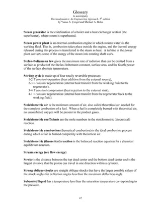 Glossary
to accompany
Thermodynamics: An Engineering Approach, 5th
edition
by Yunus A. Çengel and Michael A. Boles
Steam generator is the combination of a boiler and a heat exchanger section (the
superheater), where steam is superheated.
Steam power plant is an external-combustion engine in which steam (water) is the
working fluid. That is, combustion takes place outside the engine, and the thermal energy
released during this process is transferred to the steam as heat. A turbine in the power
plant converts some of the energy of the steam into rotating shaft work.
Stefan-Boltzmann law gives the maximum rate of radiation that can be emitted from a
surface as product of the Stefan-Boltzmann constant, surface area, and the fourth power
of the surface absolute temperature.
Stirling cycle is made up of four totally reversible processes:
1-2 T constant expansion (heat addition from the external source),
2-3 v constant regeneration (internal heat transfer from the working fluid to the
regenerator),
3-4 T constant compression (heat rejection to the external sink),
4-1 v constant regeneration (internal heat transfer from the regenerator back to the
working fluid).
Stoichiometric air is the minimum amount of air, also called theoretical air, needed for
the complete combustion of a fuel. When a fuel is completely burned with theoretical air,
no uncombined oxygen will be present in the product gases.
Stoichiometric coefficients are the mole numbers in the stoichiometric (theoretical)
reaction.
Stoichiometric combustion (theoretical combustion) is the ideal combustion process
during which a fuel is burned completely with theoretical air.
Stoichiometric (theoretical) reaction is the balanced reaction equation for a chemical
equilibrium reaction.
Stream exergy (see flow exergy)
Stroke is the distance between the top dead center and the bottom dead center and is the
largest distance that the piston can travel in one direction within a cylinder.
Strong oblique shocks are straight oblique shocks that have the larger possible values of
the shock angles for deflection angles less than the maximum deflection angle.
Subcooled liquid has a temperature less than the saturation temperature corresponding to
the pressure.
47
 