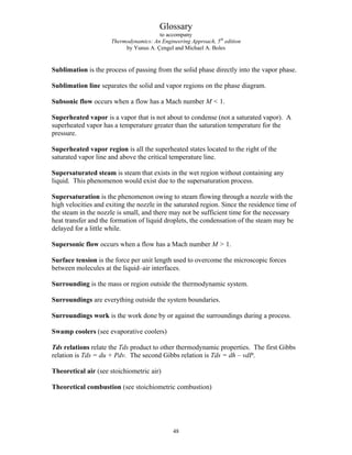 Glossary
to accompany
Thermodynamics: An Engineering Approach, 5th
edition
by Yunus A. Çengel and Michael A. Boles
Sublimation is the process of passing from the solid phase directly into the vapor phase.
Sublimation line separates the solid and vapor regions on the phase diagram.
Subsonic flow occurs when a flow has a Mach number M  1.
Superheated vapor is a vapor that is not about to condense (not a saturated vapor). A
superheated vapor has a temperature greater than the saturation temperature for the
pressure.
Superheated vapor region is all the superheated states located to the right of the
saturated vapor line and above the critical temperature line.
Supersaturated steam is steam that exists in the wet region without containing any
liquid. This phenomenon would exist due to the supersaturation process.
Supersaturation is the phenomenon owing to steam flowing through a nozzle with the
high velocities and exiting the nozzle in the saturated region. Since the residence time of
the steam in the nozzle is small, and there may not be sufficient time for the necessary
heat transfer and the formation of liquid droplets, the condensation of the steam may be
delayed for a little while.
Supersonic flow occurs when a flow has a Mach number M  1.
Surface tension is the force per unit length used to overcome the microscopic forces
between molecules at the liquid–air interfaces.
Surrounding is the mass or region outside the thermodynamic system.
Surroundings are everything outside the system boundaries.
Surroundings work is the work done by or against the surroundings during a process.
Swamp coolers (see evaporative coolers)
Tds relations relate the Tds product to other thermodynamic properties. The first Gibbs
relation is Tds = du + Pdv. The second Gibbs relation is Tds = dh – vdP.
Theoretical air (see stoichiometric air)
Theoretical combustion (see stoichiometric combustion)
48
 
