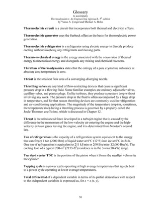 Glossary
to accompany
Thermodynamics: An Engineering Approach, 5th
edition
by Yunus A. Çengel and Michael A. Boles
Thermoelectric circuit is a circuit that incorporates both thermal and electrical effects.
Thermoelectric generator uses the Seebeck effect as the basis for thermoelectric power
generation.
Thermoelectric refrigerator is a refrigerator using electric energy to directly produce
cooling without involving any refrigerants and moving parts.
Thermo-mechanical exergy is the exergy associated with the conversion of thermal
energy to mechanical energy and disregards any mixing and chemical reactions.
Third law of thermodynamics states that the entropy of a pure crystalline substance at
absolute zero temperature is zero.
Throat is the smallest flow area of a converging-diverging nozzle.
Throttling valves are any kind of flow-restricting devices that cause a significant
pressure drop in a flowing fluid. Some familiar examples are ordinary adjustable valves,
capillary tubes, and porous plugs. Unlike turbines, they produce a pressure drop without
involving any work. The pressure drop in the fluid is often accompanied by a large drop
in temperature, and for that reason throttling devices are commonly used in refrigeration
and air-conditioning applications. The magnitude of the temperature drop (or, sometimes,
the temperature rise) during a throttling process is governed by a property called the
Joule-Thomson coefficient, which is discussed in Chapter 12.
Thrust is the unbalanced force developed in a turbojet engine that is caused by the
difference in the momentum of the low-velocity air entering the engine and the high-
velocity exhaust gases leaving the engine, and it is determined from Newton’s second
law.
Ton of refrigeration is the capacity of a refrigeration system equivalent to the energy
that can freeze 1 ton (2000 lbm) of liquid water at 0°C (32°F) into ice at 0°C in 24 h.
One ton of refrigeration is equivalent to 211 kJ/min or 200 Btu/min (12,000 Btu/h). The
cooling load of a typical 200-m2
(2153-ft2
) residence is in the 3-ton (10-kW) range.
Top dead center TDC is the position of the piston when it forms the smallest volume in
the cylinder.
Topping cycle is a power cycle operating at high average temperatures that rejects heat
to a power cycle operating at lower average temperatures.
Total differential of a dependent variable in terms of its partial derivatives with respect
to the independent variables is expressed as, for z = z (x, y),
50
 