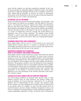 starts with the simplest case and adds complexities gradually. In this way,
the basic principles are repeatedly applied to different systems, and students
master how to apply the principles instead of how to simplify a general for-
mula. Noting that the principles of sciences are based on experimental
observations, all the derivations in this text are based on physical arguments,
and thus they are easy to follow and understand.
EXTENSIVE USE OF ARTWORK
Figures are important learning tools that help students “get the picture,” and
the text makes very effective use of graphics. The fifth edition of Thermody-
namics: An Engineering Approach contains more figures and illustrations
than any other book in this category. This edition incorporates an expanded
photo program and updated art style. Figures attract attention and stimulate
curiosity and interest. Most of the figures in this text are intended to serve
as a means of emphasizing some key concepts that would otherwise go
unnoticed; some serve as page summaries. The popular cartoon feature
“Blondie” is used to make some important points in a humorous way and
also to break the ice and ease the nerves. Who says studying thermodynam-
ics can’t be fun?
LEARNING OBJECTIVES AND SUMMARIES
Each chapter begins with an overview of the material to be covered and
chapter-specific learning objectives. A summary is included at the end of
each chapter, providing a quick review of basic concepts and important rela-
tions, and pointing out the relevance of the material.
NUMEROUS WORKED-OUT EXAMPLES
WITH A SYSTEMATIC SOLUTIONS PROCEDURE
Each chapter contains several worked-out examples that clarify the material
and illustrate the use of the basic principles. An intuitive and systematic
approach is used in the solution of the example problems, while maintaining
an informal conversational style. The problem is first stated, and the objec-
tives are identified. The assumptions are then stated, together with their jus-
tifications. The properties needed to solve the problem are listed separately,
if appropriate. Numerical values are used together with their units to empha-
size that numbers without units are meaningless, and that unit manipulations
are as important as manipulating the numerical values with a calculator. The
significance of the findings is discussed following the solutions. This
approach is also used consistently in the solutions presented in the instruc-
tor’s solutions manual.
A WEALTH OF REAL-WORLD END-OF-CHAPTER PROBLEMS
The end-of-chapter problems are grouped under specific topics to make
problem selection easier for both instructors and students. Within each
group of problems are Concept Questions, indicated by “C,” to check the
students’ level of understanding of basic concepts. The problems under
Review Problems are more comprehensive in nature and are not directly tied
to any specific section of a chapter—in some cases they require review of
material learned in previous chapters. Problems designated as Design and
Essay are intended to encourage students to make engineering judgments, to
conduct independent exploration of topics of interest, and to communicate
Preface | xxi
cen84959_fm.qxd 4/28/05 2:45 PM Page xxi
 