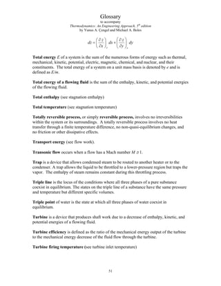Glossary
to accompany
Thermodynamics: An Engineering Approach, 5th
edition
by Yunus A. Çengel and Michael A. Boles
y x
z z
dz dx dy
x y
⎛ ⎞
∂ ∂
⎛ ⎞
= + ⎜ ⎟
⎜ ⎟
∂ ∂
⎝ ⎠ ⎝ ⎠
Total energy E of a system is the sum of the numerous forms of energy such as thermal,
mechanical, kinetic, potential, electric, magnetic, chemical, and nuclear, and their
constituents. The total energy of a system on a unit mass basis is denoted by e and is
defined as E/m.
Total energy of a flowing fluid is the sum of the enthalpy, kinetic, and potential energies
of the flowing fluid.
Total enthalpy (see stagnation enthalpy)
Total temperature (see stagnation temperature)
Totally reversible process, or simply reversible process, involves no irreversibilities
within the system or its surroundings. A totally reversible process involves no heat
transfer through a finite temperature difference, no non-quasi-equilibrium changes, and
no friction or other dissipative effects.
Transport energy (see flow work).
Transonic flow occurs when a flow has a Mach number M ≅ 1.
Trap is a device that allows condensed steam to be routed to another heater or to the
condenser. A trap allows the liquid to be throttled to a lower-pressure region but traps the
vapor. The enthalpy of steam remains constant during this throttling process.
Triple line is the locus of the conditions where all three phases of a pure substance
coexist in equilibrium. The states on the triple line of a substance have the same pressure
and temperature but different specific volumes.
Triple point of water is the state at which all three phases of water coexist in
equilibrium.
Turbine is a device that produces shaft work due to a decrease of enthalpy, kinetic, and
potential energies of a flowing fluid.
Turbine efficiency is defined as the ratio of the mechanical energy output of the turbine
to the mechanical energy decrease of the fluid flow through the turbine.
Turbine firing temperature (see turbine inlet temperature)
51
 