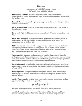 Glossary
to accompany
Thermodynamics: An Engineering Approach, 5th
edition
by Yunus A. Çengel and Michael A. Boles
Unrestrained expansion of a gas is the process of the free expansion of gas,
unrestrained by a moving boundary such as the rapid expansion of air from a balloon that
has just been burst.
Unsteady-flow, or transient-flow, processes are processes that involve changes within a
control volume with time.
Useful pumping power is the rate of increase in the mechanical energy of a fluid as it
flows through a pump.
Useful work Wu is the difference between the actual work W and the surroundings work
Wsurr.
Useful work potential is the maximum possible work that a system will deliver as it
undergoes a reversible process from the specified initial state to the state of its
environment, that is, the dead state.
Utilization factor is a measure of the energy transferred to the steam in the boiler of a
steam power plant that is utilized as either process heat or electric power. Thus the
utilization factor is defined for a cogeneration plant as the ratio of the sum of the net
work output and the process heat to the total heat input.
Vacuum cooling is a way to cool a substance by reducing the pressure of the sealed
cooling chamber to the saturation pressure at the desired low temperature and evaporating
some water from the products to be cooled. The heat of vaporization during evaporation is
absorbed from the products, which lowers the product temperature.
Vacuum freezing is the application of vacuum cooling when the pressure (actually, the
vapor pressure) in the vacuum chamber is dropped below 0.6 kPa, the saturation pressure
of water at 0°C.
Vacuum pressure is the pressure below atmospheric pressure and is measured by a
vacuum gage that indicates the difference between the atmospheric pressure and the
absolute pressure.
van der Waals equation of state is one of the earliest attempts to correct the ideal gas
equation for real gas behavior. It is given by
( )( )
P
a
v
v b RT
+ − =
2
where the constants a and b are functions of the critical constants of the gas.
van’t Hoff equation is the expression of the variation of the chemical equilibrium
constant with temperature in terms of the enthalpy of reaction at temperature T.
53
 