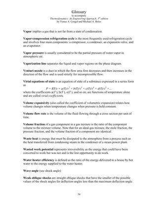 Glossary
to accompany
Thermodynamics: An Engineering Approach, 5th
edition
by Yunus A. Çengel and Michael A. Boles
Vapor implies a gas that is not far from a state of condensation.
Vapor-compression refrigeration cycle is the most frequently used refrigeration cycle
and involves four main components: a compressor, a condenser, an expansion valve, and
an evaporator.
Vapor pressure is usually considered to be the partial pressure of water vapor in
atmospheric air.
Vaporization line separates the liquid and vapor regions on the phase diagram.
Venturi nozzle is a duct in which the flow area first decreases and then increases in the
direction of the flow and is used strictly for incompressible flow.
Virial equations of state is an equation of state of a substance expressed in a series form
as
P = RT/v + a(T)/v2
+ b(T)/v3
+ c(T)/v4
+ d(T)/v5
+…
where the coefficients a(T ), b(T ), c(T ), and so on, are functions of temperature alone
and are called virial coefficients.
Volume expansivity (also called the coefficient of volumetric expansion) relates how
volume changes when temperature changes when pressure is held constant.
Volume flow rate is the volume of the fluid flowing through a cross section per unit of
time.
Volume fraction of a gas component in a gas mixture is the ratio of the component
volume to the mixture volume. Note that for an ideal-gas mixture, the mole fraction, the
pressure fraction, and the volume fraction of a component are identical.
Waste heat is energy that must be dissipated to the atmosphere from a process such as
the heat transferred from condensing steam in the condenser of a steam power plant.
Wasted work potential represents irreversibility as the energy that could have been
converted to work but was not and is the lost opportunity to do work.
Water heater efficiency is defined as the ratio of the energy delivered to a house by hot
water to the energy supplied to the water heater.
Wave angle (see shock angle)
Weak oblique shocks are straight oblique shocks that have the smaller of the possible
values of the shock angles for deflection angles less than the maximum deflection angle.
54
 