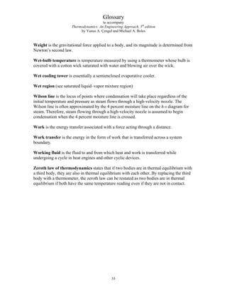 Glossary
to accompany
Thermodynamics: An Engineering Approach, 5th
edition
by Yunus A. Çengel and Michael A. Boles
Weight is the gravitational force applied to a body, and its magnitude is determined from
Newton’s second law.
Wet-bulb temperature is temperature measured by using a thermometer whose bulb is
covered with a cotton wick saturated with water and blowing air over the wick.
Wet cooling tower is essentially a semienclosed evaporative cooler.
Wet region (see saturated liquid–vapor mixture region)
Wilson line is the locus of points where condensation will take place regardless of the
initial temperature and pressure as steam flows through a high-velocity nozzle. The
Wilson line is often approximated by the 4 percent moisture line on the h-s diagram for
steam. Therefore, steam flowing through a high-velocity nozzle is assumed to begin
condensation when the 4 percent moisture line is crossed.
Work is the energy transfer associated with a force acting through a distance.
Work transfer is the energy in the form of work that is transferred across a system
boundary.
Working fluid is the fluid to and from which heat and work is transferred while
undergoing a cycle in heat engines and other cyclic devices.
Zeroth law of thermodynamics states that if two bodies are in thermal equilibrium with
a third body, they are also in thermal equilibrium with each other. By replacing the third
body with a thermometer, the zeroth law can be restated as two bodies are in thermal
equilibrium if both have the same temperature reading even if they are not in contact.
55
 