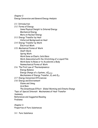 Chapter 2
Energy Conversion and General Energy Analysis
2-1 Introduction
2-2 Forms of Energy
Some Physical Insight to Internal Energy
Mechanical Energy
More on Nuclear Energy
2-3 Energy Transfer by Heat
Historical Background on Heat
2-4 Energy Transfer by Work
Electrical Work
2-5 Mechanical Forms of Work
Shaft Work
Spring Work
Work Done on Elastic Solid Bars
Work Associated with the Stretching of a Liquid Film
Work Done to Raise or to Accelerate a Body
Nonmechanical Forms of Work
2-6 The First Law of Thermodynamics
Energy Balance
Energy Change of a System, ∆Esystem
Mechanisms of Energy Transfer, Ein and Eout
2-7 Energy Conversion Efficiencies
2-8 Energy and Environment
Ozone and Smog
Acid Rain
The Greenhouse Effect: Global Warming and Climate Change
Topic of Special Interest: Mechanisms of Heat Transfer
Summary
References and Suggested Reading
Problems
Chapter 3
Properties of Pure Substances
3-1 Pure Substance
 