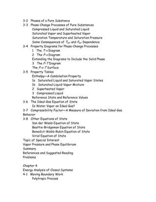 3-2 Phases of a Pure Substance
3-3 Phase-Change Processes of Pure Substances
Compressed Liquid and Saturated Liquid
Saturated Vapor and Superheated Vapor
Saturation Temperature and Saturation Pressure
Some Consequences of Tsat and Psat Dependence
3-4 Property Diagrams for Phase-Change Processes
1 The T-v Diagram
2 The P-v Diagram
Extending the Diagrams to Include the Solid Phase
3 The P-T Diagram
The P-v-T Surface
3-5 Property Tables
Enthalpy—A Combination Property
1a Saturated Liquid and Saturated Vapor States
1b Saturated Liquid–Vapor Mixture
2 Superheated Vapor
3 Compressed Liquid
Reference State and Reference Values
3-6 The Ideal-Gas Equation of State
Is Water Vapor an Ideal Gas?
3-7 Compressibility Factor—A Measure of Deviation from Ideal-Gas
Behavior
3-8 Other Equations of State
Van der Waals Equation of State
Beattie-Bridgeman Equation of State
Benedict-Webb-Rubin Equation of State
Virial Equation of State
Topic of Special Interest
Vapor Pressure and Phase Equilibrium
Summary
References and Suggested Reading
Problems
Chapter 4
Energy Analysis of Closed Systems
4-1 Moving Boundary Work
Polytropic Process
 