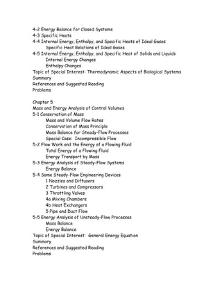4-2 Energy Balance for Closed Systems
4-3 Specific Heats
4-4 Internal Energy, Enthalpy, and Specific Heats of Ideal Gases
Specific Heat Relations of Ideal Gases
4-5 Internal Energy, Enthalpy, and Specific Heat of Solids and Liquids
Internal Energy Changes
Enthalpy Changes
Topic of Special Interest: Thermodynamic Aspects of Biological Systems
Summary
References and Suggested Reading
Problems
Chapter 5
Mass and Energy Analysis of Control Volumes
5-1 Conservation of Mass
Mass and Volume Flow Rates
Conservation of Mass Principle
Mass Balance for Steady-Flow Processes
Special Case: Incompressible Flow
5-2 Flow Work and the Energy of a Flowing Fluid
Total Energy of a Flowing Fluid
Energy Transport by Mass
5-3 Energy Analysis of Steady-Flow Systems
Energy Balance
5-4 Some Steady-Flow Engineering Devices
1 Nozzles and Diffusers
2 Turbines and Compressors
3 Throttling Valves
4a Mixing Chambers
4b Heat Exchangers
5 Pipe and Duct Flow
5-5 Energy Analysis of Unsteady-Flow Processes
Mass Balance
Energy Balance
Topic of Special Interest: General Energy Equation
Summary
References and Suggested Reading
Problems
 