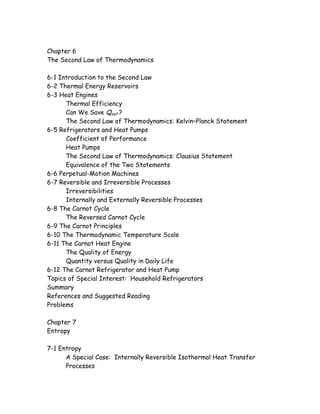Chapter 6
The Second Law of Thermodynamics
6-1 Introduction to the Second Law
6-2 Thermal Energy Reservoirs
6-3 Heat Engines
Thermal Efficiency
Can We Save Qout ?
The Second Law of Thermodynamics: Kelvin–Planck Statement
6-5 Refrigerators and Heat Pumps
Coefficient of Performance
Heat Pumps
The Second Law of Thermodynamics: Clausius Statement
Equivalence of the Two Statements
6-6 Perpetual-Motion Machines
6-7 Reversible and Irreversible Processes
Irreversibilities
Internally and Externally Reversible Processes
6-8 The Carnot Cycle
The Reversed Carnot Cycle
6-9 The Carnot Principles
6-10 The Thermodynamic Temperature Scale
6-11 The Carnot Heat Engine
The Quality of Energy
Quantity versus Quality in Daily Life
6-12 The Carnot Refrigerator and Heat Pump
Topics of Special Interest: Household Refrigerators
Summary
References and Suggested Reading
Problems
Chapter 7
Entropy
7-1 Entropy
A Special Case: Internally Reversible Isothermal Heat Transfer
Processes
 