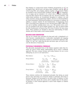 their findings in a professional manner. Problems designated by an “E” are
in English units, and SI users can ignore them. Problems with the are
solved using EES, and complete solutions together with parametric studies
are included on the enclosed DVD. Problems with the are comprehen-
sive in nature and are intended to be solved with a computer, preferably
using the EES software that accompanies this text. Several economics- and
safety-related problems are incorporated throughout to enhance cost and
safety awareness among engineering students. Answers to selected problems
are listed immediately following the problem for convenience to students. In
addition, to prepare students for the Fundamentals of Engineering Exam
(that is becoming more important for the outcome-based ABET 2000 crite-
ria) and to facilitate multiple-choice tests, over 200 multiple-choice prob-
lems are included in the end-of-chapter problem sets. They are placed under
the title Fundamentals of Engineering (FE) Exam Problems for easy recog-
nition. These problems are intended to check the understanding of funda-
mentals and to help readers avoid common pitfalls.
RELAXED SIGN CONVENTION
The use of a formal sign convention for heat and work is abandoned as it
often becomes counterproductive. A physically meaningful and engaging
approach is adopted for interactions instead of a mechanical approach. Sub-
scripts “in” and “out,” rather than the plus and minus signs, are used to indi-
cate the directions of interactions.
PHYSICALLY MEANINGFUL FORMULAS
The physically meaningful forms of the balance equations rather than for-
mulas are used to foster deeper understanding and to avoid a cookbook
approach. The mass, energy, entropy, and exergy balances for any system
undergoing any process are expressed as
Mass balance:
Energy balance:
Net energy transfer Change in internal, kinetic,
by heat, work, and mass potential, etc., energies
Entropy balance:
Net entropy transfer Entropy Change
by heat and mass generation in entropy
Exergy balance:
Net exergy transfer Exergy Change
by heat, work, and mass destruction in exergy
These relations reinforce the fundamental principles that during an actual
process mass and energy are conserved, entropy is generated, and exergy is
destroyed. Students are encouraged to use these forms of balances in early
chapters after they specify the system, and to simplify them for the particu-
lar problem. A more relaxed approach is used in later chapters as students
gain mastery.
Xin  Xout  Xdestroyed  ¢Xsystem
Sin  Sout  Sgen  ¢Ssystem
Ein  Eout  ¢Esystem
min  mout  ¢msystem
xxii | Preface
⎫
⎪
⎬
⎪
⎭
⎫
⎪
⎬
⎪
⎭
⎫
⎬
⎭
⎫
⎪
⎬
⎪
⎭
⎫
⎪
⎬
⎪
⎭
⎫
⎪
⎬
⎪
⎭
⎫
⎪
⎬
⎪
⎭
⎫
⎪
⎬
⎪
⎭
cen84959_fm.qxd 4/28/05 2:45 PM Page xxii
 