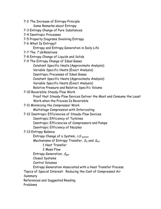 7-2 The Increase of Entropy Principle
Some Remarks about Entropy
7-3 Entropy Change of Pure Substances
7-4 Isentropic Processes
7-5 Property Diagrams Involving Entropy
7-6 What Is Entropy?
Entropy and Entropy Generation in Daily Life
7-7 The T ds Relations
7-8 Entropy Change of Liquids and Solids
7-9 The Entropy Change of Ideal Gases
Constant Specific Heats (Approximate Analysis)
Variable Specific Heats (Exact Analysis)
Isentropic Processes of Ideal Gases
Constant Specific Heats (Approximate Analysis)
Variable Specific Heats (Exact Analysis)
Relative Pressure and Relative Specific Volume
7-10 Reversible Steady-Flow Work
Proof that Steady-Flow Devices Deliver the Most and Consume the Least
Work when the Process Is Reversible
7-11 Minimizing the Compressor Work
Multistage Compression with Intercooling
7-12 Isentropic Efficiencies of Steady-Flow Devices
Isentropic Efficiency of Turbines
Isentropic Efficiencies of Compressors and Pumps
Isentropic Efficiency of Nozzles
7-13 Entropy Balance
Entropy Change of a System, ∆S system
Mechanisms of Entropy Transfer, Sin and Sout
1 Heat Transfer
2 Mass Flow
Entropy Generation, Sgen
Closed Systems
Control Volumes
Entropy Generation Associated with a Heat Transfer Process
Topics of Special Interest: Reducing the Cost of Compressed Air
Summary
References and Suggested Reading
Problems
 