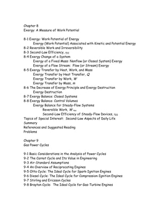 Chapter 8
Exergy: A Measure of Work Potential
8-1 Exergy: Work Potential of Energy
Exergy (Work Potential) Associated with Kinetic and Potential Energy
8-2 Reversible Work and Irreversibility
8-3 Second-Law Efficiency, ηII
8-4 Exergy Change of a System
Exergy of a Fixed Mass: Nonflow (or Closed System) Exergy
Exergy of a Flow Stream: Flow (or Stream) Exergy
8-5 Exergy Transfer by Heat, Work, and Mass
Exergy Transfer by Heat Transfer, Q
Exergy Transfer by Work, W
Exergy Transfer by Mass, m
8-6 The Decrease of Exergy Principle and Exergy Destruction
Exergy Destruction
8-7 Exergy Balance: Closed Systems
8-8 Exergy Balance: Control Volumes
Exergy Balance for Steady-Flow Systems
Reversible Work, W rev
Second-Law Efficiency of Steady-Flow Devices, ηII
Topics of Special Interest: Second-Law Aspects of Daily Life
Summary
References and Suggested Reading
Problems
Chapter 9
Gas Power Cycles
9-1 Basic Considerations in the Analysis of Power Cycles
9-2 The Carnot Cycle and Its Value in Engineering
9-3 Air-Standard Assumptions
9-4 An Overview of Reciprocating Engines
9-5 Otto Cycle: The Ideal Cycle for Spark-Ignition Engines
9-6 Diesel Cycle: The Ideal Cycle for Compression-Ignition Engines
9-7 Stirling and Ericsson Cycles
9-8 Brayton Cycle: The Ideal Cycle for Gas-Turbine Engines
 