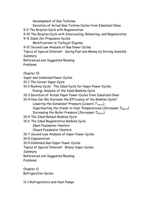 Development of Gas Turbines
Deviation of Actual Gas-Turbine Cycles from Idealized Ones
9-9 The Brayton Cycle with Regeneration
9-10 The Brayton Cycle with Intercooling, Reheating, and Regeneration
9-11 Ideal Jet-Propulsion Cycles
Modifications to Turbojet Engines
9-12 Second-Law Analysis of Gas Power Cycles
Topics of Special Interest: Saving Fuel and Money by Driving Sensibly
Summary
References and Suggested Reading
Problems
Chapter 10
Vapor and Combined Power Cycles
10-1 The Carnot Vapor Cycle
10-2 Rankine Cycle: The Ideal Cycle for Vapor Power Cycles
Energy Analysis of the Ideal Rankine Cycle
10-3 Deviation of Actual Vapor Power Cycles from Idealized Ones
10-4 How Can We Increase the Efficiency of the Rankine Cycle?
Lowering the Condenser Pressure (Lowers T low,av)
Superheating the Steam to High Temperatures (Increases Thigh,av)
Increasing the Boiler Pressure (Increases Thigh,av)
10-5 The Ideal Reheat Rankine Cycle
10-6 The Ideal Regenerative Rankine Cycle
Open Feedwater Heaters
Closed Feedwater Heaters
10-7 Second-Law Analysis of Vapor Power Cycles
10-8 Cogeneration
10-9 Combined Gas–Vapor Power Cycles
Topics of Special Interest: Binary Vapor Cycles
Summary
References and Suggested Reading
Problems
Chapter 11
Refrigeration Cycles
11-1 Refrigerators and Heat Pumps
 