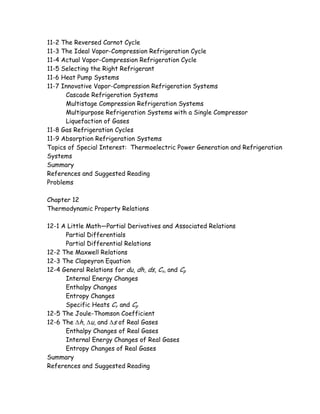 11-2 The Reversed Carnot Cycle
11-3 The Ideal Vapor-Compression Refrigeration Cycle
11-4 Actual Vapor-Compression Refrigeration Cycle
11-5 Selecting the Right Refrigerant
11-6 Heat Pump Systems
11-7 Innovative Vapor-Compression Refrigeration Systems
Cascade Refrigeration Systems
Multistage Compression Refrigeration Systems
Multipurpose Refrigeration Systems with a Single Compressor
Liquefaction of Gases
11-8 Gas Refrigeration Cycles
11-9 Absorption Refrigeration Systems
Topics of Special Interest: Thermoelectric Power Generation and Refrigeration
Systems
Summary
References and Suggested Reading
Problems
Chapter 12
Thermodynamic Property Relations
12-1 A Little Math—Partial Derivatives and Associated Relations
Partial Differentials
Partial Differential Relations
12-2 The Maxwell Relations
12-3 The Clapeyron Equation
12-4 General Relations for du, dh, ds, Cv, and Cp
Internal Energy Changes
Enthalpy Changes
Entropy Changes
Specific Heats Cv and Cp
12-5 The Joule-Thomson Coefficient
12-6 The ∆h, ∆u, and ∆s of Real Gases
Enthalpy Changes of Real Gases
Internal Energy Changes of Real Gases
Entropy Changes of Real Gases
Summary
References and Suggested Reading
 