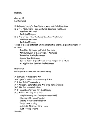 Problems
Chapter 13
Gas Mixtures
13-1 Composition of a Gas Mixture: Mass and Mole Fractions
13-2 P-v-T Behavior of Gas Mixtures: Ideal and Real Gases
Ideal-Gas Mixtures
Real-Gas Mixtures
13-3 Properties of Gas Mixtures: Ideal and Real Gases
Ideal-Gas Mixtures
Real-Gas Mixtures
Topics of Special Interest: Chemical Potential and the Separation Work of
Mixtures
Ideal Gas Mixtures and Ideal Solutions
Minimum Work of Separation of Mixtures
Reversible Mixing Processes
Second-Law Efficiency
Special-Case: Separation of a Two-Component Mixture
An Application: Desalination Processes
Chapter 14
Gas–Vapor Mixtures and Air-Conditioning
14-1 Dry and Atmospheric Air
14-2 Specific and Relative Humidity of Air
14-3 Dew-Point Temperature
14-4 Adiabatic Saturation and Wet-Bulb Temperatures
14-5 The Psychrometric Chart
14-6 Human Comfort and Air-Conditioning
14-7 Air-Conditioning Processes
Simple Heating and Cooling (w = constant)
Heating with Humidification
Cooling with Dehumidification
Evaporative Cooling
Adiabatic Mixing of Airstreams
Wet Cooling Towers
Summary
 