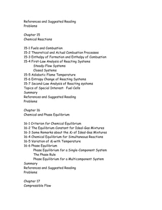 References and Suggested Reading
Problems
Chapter 15
Chemical Reactions
15-1 Fuels and Combustion
15-2 Theoretical and Actual Combustion Processes
15-3 Enthalpy of Formation and Enthalpy of Combustion
15-4 First-Law Analysis of Reacting Systems
Steady-Flow Systems
Closed Systems
15-5 Adiabatic Flame Temperature
15-6 Entropy Change of Reacting Systems
15-7 Second-Law Analysis of Reacting systems
Topics of Special Interest: Fuel Cells
Summary
References and Suggested Reading
Problems
Chapter 16
Chemical and Phase Equilibrium
16-1 Criterion for Chemical Equilibrium
16-2 The Equilibrium Constant for Ideal-Gas Mixtures
16-3 Some Remarks about the KP of Ideal-Gas Mixtures
16-4 Chemical Equilibrium for Simultaneous Reactions
16-5 Variation of KP with Temperature
16-6 Phase Equilibrium
Phase Equilibrium for a Single-Component System
The Phase Rule
Phase Equilibrium for a Multicomponent System
Summary
References and Suggested Reading
Problems
Chapter 17
Compressible Flow
 
