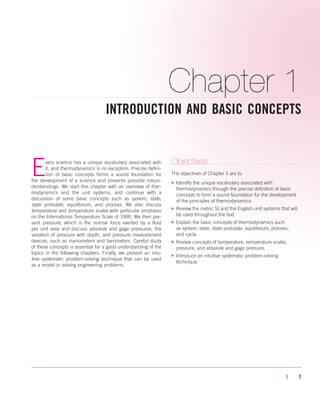 Chapter 1
INTRODUCTION AND BASIC CONCEPTS
| 1
Every science has a unique vocabulary associated with
it, and thermodynamics is no exception. Precise defini-
tion of basic concepts forms a sound foundation for
the development of a science and prevents possible misun-
derstandings. We start this chapter with an overview of ther-
modynamics and the unit systems, and continue with a
discussion of some basic concepts such as system, state,
state postulate, equilibrium, and process. We also discuss
temperature and temperature scales with particular emphasis
on the International Temperature Scale of 1990. We then pre-
sent pressure, which is the normal force exerted by a fluid
per unit area and discuss absolute and gage pressures, the
variation of pressure with depth, and pressure measurement
devices, such as manometers and barometers. Careful study
of these concepts is essential for a good understanding of the
topics in the following chapters. Finally, we present an intu-
itive systematic problem-solving technique that can be used
as a model in solving engineering problems.
Objectives
The objectives of Chapter 1 are to:
• Identify the unique vocabulary associated with
thermodynamics through the precise definition of basic
concepts to form a sound foundation for the development
of the principles of thermodynamics.
• Review the metric SI and the English unit systems that will
be used throughout the text.
• Explain the basic concepts of thermodynamics such
as system, state, state postulate, equilibrium, process,
and cycle.
• Review concepts of temperature, temperature scales,
pressure, and absolute and gage pressure.
• Introduce an intuitive systematic problem-solving
technique.
cen84959_ch01.qxd 3/31/05 3:38 PM Page 1
 