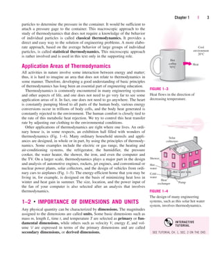 particles to determine the pressure in the container. It would be sufficient to
attach a pressure gage to the container. This macroscopic approach to the
study of thermodynamics that does not require a knowledge of the behavior
of individual particles is called classical thermodynamics. It provides a
direct and easy way to the solution of engineering problems. A more elabo-
rate approach, based on the average behavior of large groups of individual
particles, is called statistical thermodynamics. This microscopic approach
is rather involved and is used in this text only in the supporting role.
Application Areas of Thermodynamics
All activities in nature involve some interaction between energy and matter;
thus, it is hard to imagine an area that does not relate to thermodynamics in
some manner. Therefore, developing a good understanding of basic principles
of thermodynamics has long been an essential part of engineering education.
Thermodynamics is commonly encountered in many engineering systems
and other aspects of life, and one does not need to go very far to see some
application areas of it. In fact, one does not need to go anywhere. The heart
is constantly pumping blood to all parts of the human body, various energy
conversions occur in trillions of body cells, and the body heat generated is
constantly rejected to the environment. The human comfort is closely tied to
the rate of this metabolic heat rejection. We try to control this heat transfer
rate by adjusting our clothing to the environmental conditions.
Other applications of thermodynamics are right where one lives. An ordi-
nary house is, in some respects, an exhibition hall filled with wonders of
thermodynamics (Fig. 1–4). Many ordinary household utensils and appli-
ances are designed, in whole or in part, by using the principles of thermody-
namics. Some examples include the electric or gas range, the heating and
air-conditioning systems, the refrigerator, the humidifier, the pressure
cooker, the water heater, the shower, the iron, and even the computer and
the TV. On a larger scale, thermodynamics plays a major part in the design
and analysis of automotive engines, rockets, jet engines, and conventional or
nuclear power plants, solar collectors, and the design of vehicles from ordi-
nary cars to airplanes (Fig. 1–5). The energy-efficient home that you may be
living in, for example, is designed on the basis of minimizing heat loss in
winter and heat gain in summer. The size, location, and the power input of
the fan of your computer is also selected after an analysis that involves
thermodynamics.
1–2 ■
IMPORTANCE OF DIMENSIONS AND UNITS
Any physical quantity can be characterized by dimensions. The magnitudes
assigned to the dimensions are called units. Some basic dimensions such as
mass m, length L, time t, and temperature T are selected as primary or fun-
damental dimensions, while others such as velocity V, energy E, and vol-
ume V are expressed in terms of the primary dimensions and are called
secondary dimensions, or derived dimensions.
Chapter 1 | 3
Heat
Cool
environment
20°C
Hot
coffee
70°C
FIGURE 1–3
Heat flows in the direction of
decreasing temperature.
Solar
collectors
Hot
water
Heat
exchanger Pump
Shower
Cold
water
Hot water tank
FIGURE 1–4
The design of many engineering
systems, such as this solar hot water
system, involves thermodynamics.
SEE TUTORIAL CH. 1, SEC. 2 ON THE DVD.
INTERACTIVE
TUTORIAL
cen84959_ch01.qxd 4/25/05 2:29 PM Page 3
 