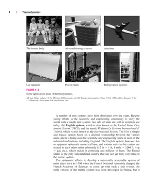 A number of unit systems have been developed over the years. Despite
strong efforts in the scientific and engineering community to unify the
world with a single unit system, two sets of units are still in common use
today: the English system, which is also known as the United States Cus-
tomary System (USCS), and the metric SI (from Le Système International d’
Unités), which is also known as the International System. The SI is a simple
and logical system based on a decimal relationship between the various
units, and it is being used for scientific and engineering work in most of the
industrialized nations, including England. The English system, however, has
no apparent systematic numerical base, and various units in this system are
related to each other rather arbitrarily (12 in  1 ft, 1 mile  5280 ft, 4 qt
 gal, etc.), which makes it confusing and difficult to learn. The United
States is the only industrialized country that has not yet fully converted to
the metric system.
The systematic efforts to develop a universally acceptable system of
units dates back to 1790 when the French National Assembly charged the
French Academy of Sciences to come up with such a unit system. An
early version of the metric system was soon developed in France, but it
4 | Thermodynamics
FIGURE 1–5
Some application areas of thermodynamics.
A/C unit, fridge, radiator: © The McGraw-Hill Companies, Inc./Jill Braaten, photographer; Plane: © Vol. 14/PhotoDisc; Humans: © Vol.
121/PhotoDisc; Power plant: © Corbis Royalty Free
The human body Air conditioning systems Airplanes
Car radiators Power plants Refrigeration systems
cen84959_ch01.qxd 3/31/05 3:38 PM Page 4
 