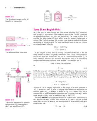 Some SI and English Units
In SI, the units of mass, length, and time are the kilogram (kg), meter (m),
and second (s), respectively. The respective units in the English system are
the pound-mass (lbm), foot (ft), and second (s). The pound symbol lb is
actually the abbreviation of libra, which was the ancient Roman unit of
weight. The English retained this symbol even after the end of the Roman
occupation of Britain in 410. The mass and length units in the two systems
are related to each other by
In the English system, force is usually considered to be one of the pri-
mary dimensions and is assigned a nonderived unit. This is a source of con-
fusion and error that necessitates the use of a dimensional constant (gc) in
many formulas. To avoid this nuisance, we consider force to be a secondary
dimension whose unit is derived from Newton’s second law, that is,
or
(1–1)
In SI, the force unit is the newton (N), and it is defined as the force required
to accelerate a mass of 1 kg at a rate of 1 m/s2. In the English system, the
force unit is the pound-force (lbf) and is defined as the force required to
accelerate a mass of 32.174 lbm (1 slug) at a rate of 1 ft/s2 (Fig. 1–7). That
is,
A force of 1 N is roughly equivalent to the weight of a small apple (m 
102 g), whereas a force of 1 lbf is roughly equivalent to the weight of four
medium apples (mtotal  454 g), as shown in Fig. 1–8. Another force unit in
common use in many European countries is the kilogram-force (kgf), which
is the weight of 1 kg mass at sea level (1 kgf  9.807 N).
The term weight is often incorrectly used to express mass, particularly by
the “weight watchers.” Unlike mass, weight W is a force. It is the gravita-
tional force applied to a body, and its magnitude is determined from New-
ton’s second law,
(1–2)
W  mg¬1N2
1 lbf  32.174 lbm # fts2
1 N  1 kg # ms2
F  ma
Force  1Mass2 1Acceleration2
1 ft  0.3048 m
1 lbm  0.45359 kg
6 | Thermodynamics
200 mL
(0.2 L)
1 kg
(103
g)
1 M
(106
)
FIGURE 1–6
The SI unit prefixes are used in all
branches of engineering.
m = 1 kg
m = 32.174 lbm
a = 1 m/s2
a = 1 ft/s2
F = 1 lbf
F = 1 N
FIGURE 1–7
The definition of the force units.
10 apples
m = 1 kg
4 apples
m = 1 lbm
1 apple
m = 102 g
1 kgf
1 lbf
1 N
FIGURE 1–8
The relative magnitudes of the force
units newton (N), kilogram-force
(kgf), and pound-force (lbf).
cen84959_ch01.qxd 3/31/05 3:38 PM Page 6
 