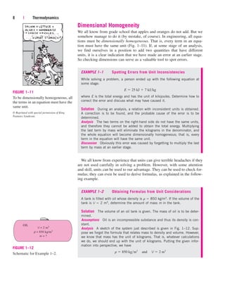 Dimensional Homogeneity
We all know from grade school that apples and oranges do not add. But we
somehow manage to do it (by mistake, of course). In engineering, all equa-
tions must be dimensionally homogeneous. That is, every term in an equa-
tion must have the same unit (Fig. 1–11). If, at some stage of an analysis,
we find ourselves in a position to add two quantities that have different
units, it is a clear indication that we have made an error at an earlier stage.
So checking dimensions can serve as a valuable tool to spot errors.
8 | Thermodynamics
FIGURE 1–11
To be dimensionally homogeneous, all
the terms in an equation must have the
same unit.
© Reprinted with special permission of King
Features Syndicate.
EXAMPLE 1–1 Spotting Errors from Unit Inconsistencies
While solving a problem, a person ended up with the following equation at
some stage:
where E is the total energy and has the unit of kilojoules. Determine how to
correct the error and discuss what may have caused it.
Solution During an analysis, a relation with inconsistent units is obtained.
A correction is to be found, and the probable cause of the error is to be
determined.
Analysis The two terms on the right-hand side do not have the same units,
and therefore they cannot be added to obtain the total energy. Multiplying
the last term by mass will eliminate the kilograms in the denominator, and
the whole equation will become dimensionally homogeneous; that is, every
term in the equation will have the same unit.
Discussion Obviously this error was caused by forgetting to multiply the last
term by mass at an earlier stage.
E  25 kJ  7 kJkg
We all know from experience that units can give terrible headaches if they
are not used carefully in solving a problem. However, with some attention
and skill, units can be used to our advantage. They can be used to check for-
mulas; they can even be used to derive formulas, as explained in the follow-
ing example.
EXAMPLE 1–2 Obtaining Formulas from Unit Considerations
A tank is filled with oil whose density is r  850 kg/m3. If the volume of the
tank is V  2 m3, determine the amount of mass m in the tank.
Solution The volume of an oil tank is given. The mass of oil is to be deter-
mined.
Assumptions Oil is an incompressible substance and thus its density is con-
stant.
Analysis A sketch of the system just described is given in Fig. 1–12. Sup-
pose we forgot the formula that relates mass to density and volume. However,
we know that mass has the unit of kilograms. That is, whatever calculations
we do, we should end up with the unit of kilograms. Putting the given infor-
mation into perspective, we have
r  850 kgm3
¬and¬V  2 m3
V = 2 m3
ρ = 850 kg/m3
m = ?
OIL
FIGURE 1–12
Schematic for Example 1–2.
cen84959_ch01.qxd 3/31/05 3:38 PM Page 8
 