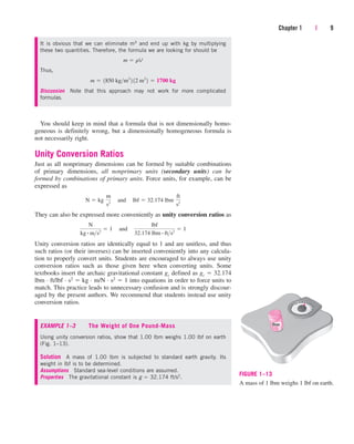 You should keep in mind that a formula that is not dimensionally homo-
geneous is definitely wrong, but a dimensionally homogeneous formula is
not necessarily right.
Unity Conversion Ratios
Just as all nonprimary dimensions can be formed by suitable combinations
of primary dimensions, all nonprimary units (secondary units) can be
formed by combinations of primary units. Force units, for example, can be
expressed as
They can also be expressed more conveniently as unity conversion ratios as
Unity conversion ratios are identically equal to 1 and are unitless, and thus
such ratios (or their inverses) can be inserted conveniently into any calcula-
tion to properly convert units. Students are encouraged to always use unity
conversion ratios such as those given here when converting units. Some
textbooks insert the archaic gravitational constant gc defined as gc  32.174
lbm · ft/lbf · s2  kg · m/N · s2  1 into equations in order to force units to
match. This practice leads to unnecessary confusion and is strongly discour-
aged by the present authors. We recommend that students instead use unity
conversion ratios.
N
kg # ms2
 1¬and¬
lbf
32.174 lbm # fts2
 1
N  kg¬
m
s2
¬and¬lbf  32.174 lbm¬
ft
s2
Chapter 1 | 9
It is obvious that we can eliminate m3 and end up with kg by multiplying
these two quantities. Therefore, the formula we are looking for should be
Thus,
Discussion Note that this approach may not work for more complicated
formulas.
m  1850 kgm3
2 12 m3
2  1700 kg
m  rV
lbm
FIGURE 1–13
A mass of 1 lbm weighs 1 lbf on earth.
EXAMPLE 1–3 The Weight of One Pound-Mass
Using unity conversion ratios, show that 1.00 lbm weighs 1.00 lbf on earth
(Fig. 1–13).
Solution A mass of 1.00 lbm is subjected to standard earth gravity. Its
weight in lbf is to be determined.
Assumptions Standard sea-level conditions are assumed.
Properties The gravitational constant is g  32.174 ft/s2.
cen84959_ch01.qxd 3/31/05 3:38 PM Page 9
 