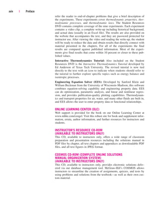 refer the reader to end-of-chapter problems that give a brief description of
the experiments. These experiments cover thermodynamic properties, ther-
modynamic processes, and thermodynamic laws. The Student Resources
DVD contains complete coverage of the nine experiments. Each experiment
contains a video clip, a complete write-up including historical background,
and actual data (usually in an Excel file). The results are also provided on
the website that accompanies the text, and they are password protected for
instructor use. After viewing the video and reading the write-up, the student
will be ready to reduce the data and obtain results that directly connect with
material presented in the chapters. For all of the experiments the final
results are compared against published information. Most of the experi-
ments give final results that come within 10 percent or closer to these pub-
lished values.
Interactive Thermodynamics Tutorial: Also included on the Student
Resources DVD is the Interactive Thermodynamics Tutorial developed by
Ed Anderson of Texas Tech University. The revised tutorial is now tied
directly to the text with an icon to indicate when students should refer to
the tutorial to further explore specific topics such as energy balance and
isentropic processes.
Engineering Equation Solver (EES): Developed by Sanford Klein and
William Beckman from the University of Wisconsin–Madison, this software
combines equation-solving capability and engineering property data. EES
can do optimization, parametric analysis, and linear and nonlinear regres-
sion, and provides publication-quality plotting capabilities. Thermodynam-
ics and transport properties for air, water, and many other fluids are built in,
and EES allows the user to enter property data or functional relationships.
ONLINE LEARNING CENTER (OLC)
Web support is provided for the book on our Online Learning Center at
www.mhhe.com/cengel. Visit this robust site for book and supplement infor-
mation, errata, author information, and further resources for instructors and
students.
INSTRUCTOR’S RESOURCE CD-ROM
(AVAILABLE TO INSTRUCTORS ONLY)
This CD, available to instructors only, offers a wide range of classroom
preparation and presentation resources including the solutions manual in
PDF files by chapter, all text chapters and appendices as downloadable PDF
files, and all text figures in JPEG format.
COSMOS CD-ROM (COMPLETE ONLINE SOLUTIONS
MANUAL ORGANIZATION SYSTEM)
(AVAILABLE TO INSTRUCTORS ONLY)
This CD, available to instructors only, provides electronic solutions deliv-
ered via our database management tool. McGraw-Hill’s COSMOS allows
instructors to streamline the creation of assignments, quizzes, and tests by
using problems and solutions from the textbook—as well as their own cus-
tom material.
xxiv | Preface
cen84959_fm.qxd 4/28/05 2:45 PM Page xxiv
 