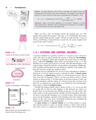 When you buy a box of breakfast cereal, the printing may say “Net
weight: One pound (454 grams).” (See Fig. 1–14.) Technically, this means
that the cereal inside the box weighs 1.00 lbf on earth and has a mass of
453.6 g (0.4536 kg). Using Newton’s second law, the actual weight of the
cereal in the metric system is
1–3 ■
SYSTEMS AND CONTROL VOLUMES
A system is defined as a quantity of matter or a region in space chosen for
study. The mass or region outside the system is called the surroundings.
The real or imaginary surface that separates the system from its surround-
ings is called the boundary. These terms are illustrated in Fig. 1–15. The
boundary of a system can be fixed or movable. Note that the boundary is the
contact surface shared by both the system and the surroundings. Mathemati-
cally speaking, the boundary has zero thickness, and thus it can neither con-
tain any mass nor occupy any volume in space.
Systems may be considered to be closed or open, depending on whether a
fixed mass or a fixed volume in space is chosen for study. A closed system
(also known as a control mass) consists of a fixed amount of mass, and no
mass can cross its boundary. That is, no mass can enter or leave a closed
system, as shown in Fig. 1–16. But energy, in the form of heat or work, can
cross the boundary; and the volume of a closed system does not have to be
fixed. If, as a special case, even energy is not allowed to cross the boundary,
that system is called an isolated system.
Consider the piston-cylinder device shown in Fig. 1–17. Let us say that
we would like to find out what happens to the enclosed gas when it is
heated. Since we are focusing our attention on the gas, it is our system. The
inner surfaces of the piston and the cylinder form the boundary, and since
no mass is crossing this boundary, it is a closed system. Notice that energy
may cross the boundary, and part of the boundary (the inner surface of the
piston, in this case) may move. Everything outside the gas, including the
piston and the cylinder, is the surroundings.
An open system, or a control volume, as it is often called, is a prop-
erly selected region in space. It usually encloses a device that involves
mass flow such as a compressor, turbine, or nozzle. Flow through these
W  mg  1453.6 g2 19.81 ms2
2 a
1 N
1 kg # ms2
b a
1 kg
1000 g
b  4.45 N
10 | Thermodynamics
Analysis We apply Newton’s second law to calculate the weight (force) that
corresponds to the known mass and acceleration. The weight of any object is
equal to its mass times the local value of gravitational acceleration. Thus,
Discussion Mass is the same regardless of its location. However, on some
other planet with a different value of gravitational acceleration, the weight of
1 lbm would differ from that calculated here.
W  mg  11.00 lbm2 132.174 fts2
2 a
1 lbf
32.174 lbm # fts2
b  1.00 lbf
Net weight:
One pound
(454 grams)
FIGURE 1–14
A quirk in the metric system of units.
SURROUNDINGS
BOUNDARY
SYSTEM
FIGURE 1–15
System, surroundings, and boundary.
CLOSED
SYSTEM
YES
m = constant
Energy
NO
Mass
FIGURE 1–16
Mass cannot cross the boundaries of a
closed system, but energy can.
SEE TUTORIAL CH. 1, SEC. 3 ON THE DVD.
INTERACTIVE
TUTORIAL
cen84959_ch01.qxd 4/25/05 2:29 PM Page 10
 
