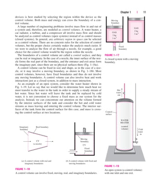 devices is best studied by selecting the region within the device as the
control volume. Both mass and energy can cross the boundary of a con-
trol volume.
A large number of engineering problems involve mass flow in and out of
a system and, therefore, are modeled as control volumes. A water heater, a
car radiator, a turbine, and a compressor all involve mass flow and should
be analyzed as control volumes (open systems) instead of as control masses
(closed systems). In general, any arbitrary region in space can be selected
as a control volume. There are no concrete rules for the selection of control
volumes, but the proper choice certainly makes the analysis much easier. If
we were to analyze the flow of air through a nozzle, for example, a good
choice for the control volume would be the region within the nozzle.
The boundaries of a control volume are called a control surface, and they
can be real or imaginary. In the case of a nozzle, the inner surface of the noz-
zle forms the real part of the boundary, and the entrance and exit areas form
the imaginary part, since there are no physical surfaces there (Fig. 1–18a).
A control volume can be fixed in size and shape, as in the case of a noz-
zle, or it may involve a moving boundary, as shown in Fig. 1–18b. Most
control volumes, however, have fixed boundaries and thus do not involve
any moving boundaries. A control volume can also involve heat and work
interactions just as a closed system, in addition to mass interaction.
As an example of an open system, consider the water heater shown in
Fig. 1–19. Let us say that we would like to determine how much heat we
must transfer to the water in the tank in order to supply a steady stream of
hot water. Since hot water will leave the tank and be replaced by cold
water, it is not convenient to choose a fixed mass as our system for the
analysis. Instead, we can concentrate our attention on the volume formed
by the interior surfaces of the tank and consider the hot and cold water
streams as mass leaving and entering the control volume. The interior sur-
faces of the tank form the control surface for this case, and mass is cross-
ing the control surface at two locations.
Chapter 1 | 11
GAS
2 kg
3 m3
GAS
2 kg
1 m3
Moving
boundary
Fixed
boundary
FIGURE 1–17
A closed system with a moving
boundary.
CV
Moving
boundary
Fixed
boundary
CV
(a nozzle)
Real boundary
(b) A control volume with fixed and
moving boundaries
(a) A control volume with real and
imaginary boundaries
Imaginary
boundary
FIGURE 1–18
A control volume can involve fixed, moving, real, and imaginary boundaries.
Control
surface
WATER
HEATER
(control
volume) Cold
water
in
Hot
water
out
FIGURE 1–19
An open system (a control volume)
with one inlet and one exit.
cen84959_ch01.qxd 3/31/05 3:38 PM Page 11
 