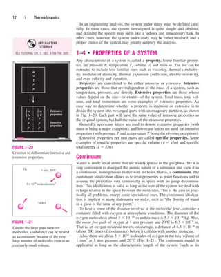In an engineering analysis, the system under study must be defined care-
fully. In most cases, the system investigated is quite simple and obvious,
and defining the system may seem like a tedious and unnecessary task. In
other cases, however, the system under study may be rather involved, and a
proper choice of the system may greatly simplify the analysis.
1–4 ■
PROPERTIES OF A SYSTEM
Any characteristic of a system is called a property. Some familiar proper-
ties are pressure P, temperature T, volume V, and mass m. The list can be
extended to include less familiar ones such as viscosity, thermal conductiv-
ity, modulus of elasticity, thermal expansion coefficient, electric resistivity,
and even velocity and elevation.
Properties are considered to be either intensive or extensive. Intensive
properties are those that are independent of the mass of a system, such as
temperature, pressure, and density. Extensive properties are those whose
values depend on the size—or extent—of the system. Total mass, total vol-
ume, and total momentum are some examples of extensive properties. An
easy way to determine whether a property is intensive or extensive is to
divide the system into two equal parts with an imaginary partition, as shown
in Fig. 1–20. Each part will have the same value of intensive properties as
the original system, but half the value of the extensive properties.
Generally, uppercase letters are used to denote extensive properties (with
mass m being a major exception), and lowercase letters are used for intensive
properties (with pressure P and temperature T being the obvious exceptions).
Extensive properties per unit mass are called specific properties. Some
examples of specific properties are specific volume (v  V/m) and specific
total energy (e  E/m).
Continuum
Matter is made up of atoms that are widely spaced in the gas phase. Yet it is
very convenient to disregard the atomic nature of a substance and view it as
a continuous, homogeneous matter with no holes, that is, a continuum. The
continuum idealization allows us to treat properties as point functions and to
assume the properties vary continually in space with no jump discontinu-
ities. This idealization is valid as long as the size of the system we deal with
is large relative to the space between the molecules. This is the case in prac-
tically all problems, except some specialized ones. The continuum idealiza-
tion is implicit in many statements we make, such as “the density of water
in a glass is the same at any point.”
To have a sense of the distance involved at the molecular level, consider a
container filled with oxygen at atmospheric conditions. The diameter of the
oxygen molecule is about 3  1010 m and its mass is 5.3  1026 kg. Also,
the mean free path of oxygen at 1 atm pressure and 20°C is 6.3  108 m.
That is, an oxygen molecule travels, on average, a distance of 6.3  108 m
(about 200 times of its diameter) before it collides with another molecule.
Also, there are about 3  1016 molecules of oxygen in the tiny volume of
1 mm3 at 1 atm pressure and 20°C (Fig. 1–21). The continuum model is
applicable as long as the characteristic length of the system (such as its
12 | Thermodynamics
ρ
m
V
T
P
ρ
m
V
T
P
1
2
–
1
2
–
ρ
m
V
T
P
1
2
–
1
2
–
Extensive
Extensive
properties
properties
Intensive
Intensive
properties
properties
FIGURE 1–20
Criterion to differentiate intensive and
extensive properties.
VOID
1 atm, 20°C
O2
3 × 1016
molecules/mm3
FIGURE 1–21
Despite the large gaps between
molecules, a substance can be treated
as a continuum because of the very
large number of molecules even in an
extremely small volume.
SEE TUTORIAL CH. 1, SEC. 4 ON THE DVD.
INTERACTIVE
TUTORIAL
cen84959_ch01.qxd 4/25/05 2:29 PM Page 12
 