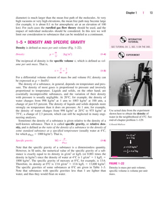 diameter) is much larger than the mean free path of the molecules. At very
high vacuums or very high elevations, the mean free path may become large
(for example, it is about 0.1 m for atmospheric air at an elevation of 100
km). For such cases the rarefied gas flow theory should be used, and the
impact of individual molecules should be considered. In this text we will
limit our consideration to substances that can be modeled as a continuum.
1–5 ■
DENSITY AND SPECIFIC GRAVITY
Density is defined as mass per unit volume (Fig. 1–22).
Density: (1–4)
The reciprocal of density is the specific volume v, which is defined as vol-
ume per unit mass. That is,
(1–5)
For a differential volume element of mass dm and volume dV, density can
be expressed as r  dm/dV.
The density of a substance, in general, depends on temperature and pres-
sure. The density of most gases is proportional to pressure and inversely
proportional to temperature. Liquids and solids, on the other hand, are
essentially incompressible substances, and the variation of their density
with pressure is usually negligible. At 20°C, for example, the density of
water changes from 998 kg/m3 at 1 atm to 1003 kg/m3 at 100 atm, a
change of just 0.5 percent. The density of liquids and solids depends more
strongly on temperature than it does on pressure. At 1 atm, for example,
the density of water changes from 998 kg/m3 at 20°C to 975 kg/m3 at
75°C, a change of 2.3 percent, which can still be neglected in many engi-
neering analyses.
Sometimes the density of a substance is given relative to the density of a
well-known substance. Then it is called specific gravity, or relative den-
sity, and is defined as the ratio of the density of a substance to the density of
some standard substance at a specified temperature (usually water at 4°C,
for which rH2O  1000 kg/m3). That is,
Specific gravity: (1–6)
Note that the specific gravity of a substance is a dimensionless quantity.
However, in SI units, the numerical value of the specific gravity of a sub-
stance is exactly equal to its density in g/cm3 or kg/L (or 0.001 times the
density in kg/m3) since the density of water at 4°C is 1 g/cm3  1 kg/L 
1000 kg/m3. The specific gravity of mercury at 0°C, for example, is 13.6.
Therefore, its density at 0°C is 13.6 g/cm3  13.6 kg/L  13,600 kg/m3.
The specific gravities of some substances at 0°C are given in Table 1–3.
Note that substances with specific gravities less than 1 are lighter than
water, and thus they would float on water.
SG 
r
rH2O
v 
V
m

1
r
r 
m
V
¬¬1kgm3
2
Chapter 1 | 13
Use actual data from the experiment
shown here to obtain the density of
water in the neighborhood of 4°C. See
end-of-chapter problem 1–129.
© Ronald Mullisen
V = 12 m
= 12 m3
ρ = 0.25 kg/m
= 0.25 kg/m3
m = 3 kg
= 3 kg
v =
= = 4 m
= 4 m3
/kg
/kg
1
–
ρ
FIGURE 1–22
Density is mass per unit volume;
specific volume is volume per unit
mass.
EXPERIMENT
SEE TUTORIAL CH. 1, SEC. 5 ON THE DVD.
INTERACTIVE
TUTORIAL
cen84959_ch01.qxd 4/25/05 3:34 PM Page 13
 
