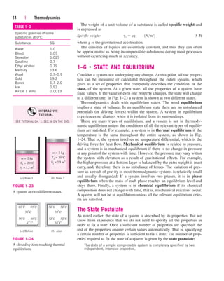 The weight of a unit volume of a substance is called specific weight and
is expressed as
Specific weight: (1–7)
where g is the gravitational acceleration.
The densities of liquids are essentially constant, and thus they can often
be approximated as being incompressible substances during most processes
without sacrificing much in accuracy.
1–6 ■
STATE AND EQUILIBRIUM
Consider a system not undergoing any change. At this point, all the proper-
ties can be measured or calculated throughout the entire system, which
gives us a set of properties that completely describes the condition, or the
state, of the system. At a given state, all the properties of a system have
fixed values. If the value of even one property changes, the state will change
to a different one. In Fig. 1–23 a system is shown at two different states.
Thermodynamics deals with equilibrium states. The word equilibrium
implies a state of balance. In an equilibrium state there are no unbalanced
potentials (or driving forces) within the system. A system in equilibrium
experiences no changes when it is isolated from its surroundings.
There are many types of equilibrium, and a system is not in thermody-
namic equilibrium unless the conditions of all the relevant types of equilib-
rium are satisfied. For example, a system is in thermal equilibrium if the
temperature is the same throughout the entire system, as shown in Fig.
1–24. That is, the system involves no temperature differential, which is the
driving force for heat flow. Mechanical equilibrium is related to pressure,
and a system is in mechanical equilibrium if there is no change in pressure
at any point of the system with time. However, the pressure may vary within
the system with elevation as a result of gravitational effects. For example,
the higher pressure at a bottom layer is balanced by the extra weight it must
carry, and, therefore, there is no imbalance of forces. The variation of pres-
sure as a result of gravity in most thermodynamic systems is relatively small
and usually disregarded. If a system involves two phases, it is in phase
equilibrium when the mass of each phase reaches an equilibrium level and
stays there. Finally, a system is in chemical equilibrium if its chemical
composition does not change with time, that is, no chemical reactions occur.
A system will not be in equilibrium unless all the relevant equilibrium crite-
ria are satisfied.
The State Postulate
As noted earlier, the state of a system is described by its properties. But we
know from experience that we do not need to specify all the properties in
order to fix a state. Once a sufficient number of properties are specified, the
rest of the properties assume certain values automatically. That is, specifying
a certain number of properties is sufficient to fix a state. The number of prop-
erties required to fix the state of a system is given by the state postulate:
The state of a simple compressible system is completely specified by two
independent, intensive properties.
gs  rg¬¬1Nm3
2
14 | Thermodynamics
TABLE 1–3
Specific gravities of some
substances at 0°C
Substance SG
Water 1.0
Blood 1.05
Seawater 1.025
Gasoline 0.7
Ethyl alcohol 0.79
Mercury 13.6
Wood 0.3–0.9
Gold 19.2
Bones 1.7–2.0
Ice 0.92
Air (at 1 atm) 0.0013
m = 2 kg
T2 = 20°C
V2 = 2.5 m3
(a) State 1
m = 2 kg
T1
= 20°C
V1
= 1.5 m3
(b) State 2
FIGURE 1–23
A system at two different states.
20°C
(a) Before (b) After
23°C
35°C 40°C
30°C
42°C
32°C 32°C
32°C 32°C
32°C
32°C
FIGURE 1–24
A closed system reaching thermal
equilibrium.
SEE TUTORIAL CH. 1, SEC. 6 ON THE DVD.
INTERACTIVE
TUTORIAL
cen84959_ch01.qxd 4/25/05 2:29 PM Page 14
 