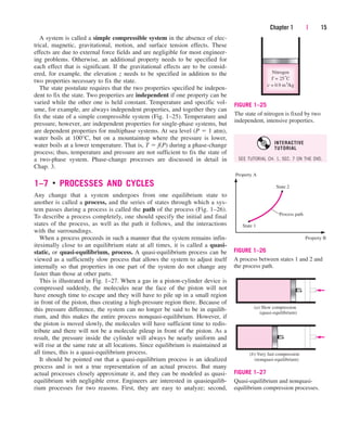 A system is called a simple compressible system in the absence of elec-
trical, magnetic, gravitational, motion, and surface tension effects. These
effects are due to external force fields and are negligible for most engineer-
ing problems. Otherwise, an additional property needs to be specified for
each effect that is significant. If the gravitational effects are to be consid-
ered, for example, the elevation z needs to be specified in addition to the
two properties necessary to fix the state.
The state postulate requires that the two properties specified be indepen-
dent to fix the state. Two properties are independent if one property can be
varied while the other one is held constant. Temperature and specific vol-
ume, for example, are always independent properties, and together they can
fix the state of a simple compressible system (Fig. 1–25). Temperature and
pressure, however, are independent properties for single-phase systems, but
are dependent properties for multiphase systems. At sea level (P  1 atm),
water boils at 100°C, but on a mountaintop where the pressure is lower,
water boils at a lower temperature. That is, T  f(P) during a phase-change
process; thus, temperature and pressure are not sufficient to fix the state of
a two-phase system. Phase-change processes are discussed in detail in
Chap. 3.
1–7 ■
PROCESSES AND CYCLES
Any change that a system undergoes from one equilibrium state to
another is called a process, and the series of states through which a sys-
tem passes during a process is called the path of the process (Fig. 1–26).
To describe a process completely, one should specify the initial and final
states of the process, as well as the path it follows, and the interactions
with the surroundings.
When a process proceeds in such a manner that the system remains infin-
itesimally close to an equilibrium state at all times, it is called a quasi-
static, or quasi-equilibrium, process. A quasi-equilibrium process can be
viewed as a sufficiently slow process that allows the system to adjust itself
internally so that properties in one part of the system do not change any
faster than those at other parts.
This is illustrated in Fig. 1–27. When a gas in a piston-cylinder device is
compressed suddenly, the molecules near the face of the piston will not
have enough time to escape and they will have to pile up in a small region
in front of the piston, thus creating a high-pressure region there. Because of
this pressure difference, the system can no longer be said to be in equilib-
rium, and this makes the entire process nonquasi-equilibrium. However, if
the piston is moved slowly, the molecules will have sufficient time to redis-
tribute and there will not be a molecule pileup in front of the piston. As a
result, the pressure inside the cylinder will always be nearly uniform and
will rise at the same rate at all locations. Since equilibrium is maintained at
all times, this is a quasi-equilibrium process.
It should be pointed out that a quasi-equilibrium process is an idealized
process and is not a true representation of an actual process. But many
actual processes closely approximate it, and they can be modeled as quasi-
equilibrium with negligible error. Engineers are interested in quasiequilib-
rium processes for two reasons. First, they are easy to analyze; second,
Chapter 1 | 15
Nitrogen
T = 25°C
= 0.9 m3
/kg
v
FIGURE 1–25
The state of nitrogen is fixed by two
independent, intensive properties.
State 1
State 2
Process path
Property B
Property A
FIGURE 1–26
A process between states 1 and 2 and
the process path.
(a) Slow compression
(quasi-equilibrium)
(b) Very fast compression
(nonquasi-equilibrium)
FIGURE 1–27
Quasi-equilibrium and nonquasi-
equilibrium compression processes.
SEE TUTORIAL CH. 1, SEC. 7 ON THE DVD.
INTERACTIVE
TUTORIAL
cen84959_ch01.qxd 4/25/05 2:29 PM Page 15
 