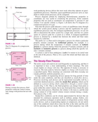 work-producing devices deliver the most work when they operate on quasi-
equilibrium processes. Therefore, quasi-equilibrium processes serve as stan-
dards to which actual processes can be compared.
Process diagrams plotted by employing thermodynamic properties as
coordinates are very useful in visualizing the processes. Some common
properties that are used as coordinates are temperature T, pressure P, and
volume V (or specific volume v). Figure 1–28 shows the P-V diagram of a
compression process of a gas.
Note that the process path indicates a series of equilibrium states through
which the system passes during a process and has significance for quasi-
equilibrium processes only. For nonquasi-equilibrium processes, we are not
able to characterize the entire system by a single state, and thus we cannot
speak of a process path for a system as a whole. A nonquasi-equilibrium
process is denoted by a dashed line between the initial and final states
instead of a solid line.
The prefix iso- is often used to designate a process for which a particular
property remains constant. An isothermal process, for example, is a
process during which the temperature T remains constant; an isobaric
process is a process during which the pressure P remains constant; and an
isochoric (or isometric) process is a process during which the specific vol-
ume v remains constant.
A system is said to have undergone a cycle if it returns to its initial state
at the end of the process. That is, for a cycle the initial and final states are
identical.
The Steady-Flow Process
The terms steady and uniform are used frequently in engineering, and thus it
is important to have a clear understanding of their meanings. The term
steady implies no change with time. The opposite of steady is unsteady, or
transient. The term uniform, however, implies no change with location over
a specified region. These meanings are consistent with their everyday use
(steady girlfriend, uniform properties, etc.).
A large number of engineering devices operate for long periods of time
under the same conditions, and they are classified as steady-flow devices.
Processes involving such devices can be represented reasonably well by a
somewhat idealized process, called the steady-flow process, which can be
defined as a process during which a fluid flows through a control volume
steadily (Fig. 1–29). That is, the fluid properties can change from point to
point within the control volume, but at any fixed point they remain the same
during the entire process. Therefore, the volume V, the mass m, and the total
energy content E of the control volume remain constant during a steady-
flow process (Fig. 1–30).
Steady-flow conditions can be closely approximated by devices that are
intended for continuous operation such as turbines, pumps, boilers, con-
densers, and heat exchangers or power plants or refrigeration systems. Some
cyclic devices, such as reciprocating engines or compressors, do not satisfy
any of the conditions stated above since the flow at the inlets and the exits
will be pulsating and not steady. However, the fluid properties vary with
16 | Thermodynamics
Initial
state
Final state
Process path
2
1
P
V2
V1 V
(2)
System
(1)
FIGURE 1–28
The P-V diagram of a compression
process.
Control volume
300°C 250°C
200°C 150°C
225°C
Mass
Time: 1 PM
in
Mass
out
Control volume
300°C 250°C
200°C 150°C
225°C
Mass
Time: 3 PM
in
Mass
out
FIGURE 1–29
During a steady-flow process, fluid
properties within the control volume
may change with position but not with
time.
cen84959_ch01.qxd 3/31/05 3:38 PM Page 16
 