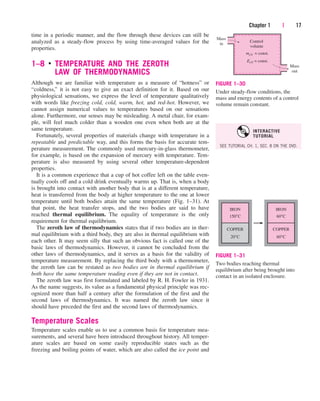 time in a periodic manner, and the flow through these devices can still be
analyzed as a steady-flow process by using time-averaged values for the
properties.
1–8 ■
TEMPERATURE AND THE ZEROTH
LAW OF THERMODYNAMICS
Although we are familiar with temperature as a measure of “hotness” or
“coldness,” it is not easy to give an exact definition for it. Based on our
physiological sensations, we express the level of temperature qualitatively
with words like freezing cold, cold, warm, hot, and red-hot. However, we
cannot assign numerical values to temperatures based on our sensations
alone. Furthermore, our senses may be misleading. A metal chair, for exam-
ple, will feel much colder than a wooden one even when both are at the
same temperature.
Fortunately, several properties of materials change with temperature in a
repeatable and predictable way, and this forms the basis for accurate tem-
perature measurement. The commonly used mercury-in-glass thermometer,
for example, is based on the expansion of mercury with temperature. Tem-
perature is also measured by using several other temperature-dependent
properties.
It is a common experience that a cup of hot coffee left on the table even-
tually cools off and a cold drink eventually warms up. That is, when a body
is brought into contact with another body that is at a different temperature,
heat is transferred from the body at higher temperature to the one at lower
temperature until both bodies attain the same temperature (Fig. 1–31). At
that point, the heat transfer stops, and the two bodies are said to have
reached thermal equilibrium. The equality of temperature is the only
requirement for thermal equilibrium.
The zeroth law of thermodynamics states that if two bodies are in ther-
mal equilibrium with a third body, they are also in thermal equilibrium with
each other. It may seem silly that such an obvious fact is called one of the
basic laws of thermodynamics. However, it cannot be concluded from the
other laws of thermodynamics, and it serves as a basis for the validity of
temperature measurement. By replacing the third body with a thermometer,
the zeroth law can be restated as two bodies are in thermal equilibrium if
both have the same temperature reading even if they are not in contact.
The zeroth law was first formulated and labeled by R. H. Fowler in 1931.
As the name suggests, its value as a fundamental physical principle was rec-
ognized more than half a century after the formulation of the first and the
second laws of thermodynamics. It was named the zeroth law since it
should have preceded the first and the second laws of thermodynamics.
Temperature Scales
Temperature scales enable us to use a common basis for temperature mea-
surements, and several have been introduced throughout history. All temper-
ature scales are based on some easily reproducible states such as the
freezing and boiling points of water, which are also called the ice point and
Chapter 1 | 17
Control
volume
Mass
in
Mass
out
mcV = const.
EcV = const.
FIGURE 1–30
Under steady-flow conditions, the
mass and energy contents of a control
volume remain constant.
150°C
IRON
20°C
COPPER
60°C
IRON
60°C
COPPER
FIGURE 1–31
Two bodies reaching thermal
equilibrium after being brought into
contact in an isolated enclosure.
SEE TUTORIAL CH. 1, SEC. 8 ON THE DVD.
INTERACTIVE
TUTORIAL
cen84959_ch01.qxd 4/25/05 2:29 PM Page 17
 