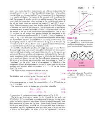 points on a plane, these two measurements are sufficient to determine the
constants a and b in Eq. 1–8. Then the unknown temperature T of a medium
corresponding to a pressure reading P can be determined from that equation
by a simple calculation. The values of the constants will be different for
each thermometer, depending on the type and the amount of the gas in the
vessel, and the temperature values assigned at the two reference points. If
the ice and steam points are assigned the values 0°C and 100°C, respec-
tively, then the gas temperature scale will be identical to the Celsius scale.
In this case the value of the constant a (which corresponds to an absolute
pressure of zero) is determined to be 273.15°C regardless of the type and
the amount of the gas in the vessel of the gas thermometer. That is, on a
P-T diagram, all the straight lines passing through the data points in this
case will intersect the temperature axis at 273.15°C when extrapolated, as
shown in Fig. 1–32. This is the lowest temperature that can be obtained by a
gas thermometer, and thus we can obtain an absolute gas temperature scale
by assigning a value of zero to the constant a in Eq. 1–8. In that case Eq.
1–8 reduces to T  bP, and thus we need to specify the temperature at only
one point to define an absolute gas temperature scale.
It should be noted that the absolute gas temperature scale is not a thermo-
dynamic temperature scale, since it cannot be used at very low temperatures
(due to condensation) and at very high temperatures (due to dissociation and
ionization). However, absolute gas temperature is identical to the thermody-
namic temperature in the temperature range in which the gas thermometer
can be used, and thus we can view the thermodynamic temperature scale at
this point as an absolute gas temperature scale that utilizes an “ideal” or
“imaginary” gas that always acts as a low-pressure gas regardless of the
temperature. If such a gas thermometer existed, it would read zero kelvin at
absolute zero pressure, which corresponds to 273.15°C on the Celsius
scale (Fig. 1–33).
The Kelvin scale is related to the Celsius scale by
(1–9)
The Rankine scale is related to the Fahrenheit scale by
(1–10)
It is common practice to round the constant in Eq. 1–9 to 273 and that in
Eq. 1–10 to 460.
The temperature scales in the two unit systems are related by
(1–11)
(1–12)
A comparison of various temperature scales is given in Fig. 1–34.
The reference temperature chosen in the original Kelvin scale was
273.15 K (or 0°C), which is the temperature at which water freezes (or ice
melts) and water exists as a solid–liquid mixture in equilibrium under stan-
dard atmospheric pressure (the ice point). At the Tenth General Conference
on Weights and Measures in 1954, the reference point was changed to a
much more precisely reproducible point, the triple point of water (the state
at which all three phases of water coexist in equilibrium), which is
T1°F2  1.8T1°C2  32
T1R2  1.8T1K2
T1R2  T1°F2  459.67
T1K2  T1°C2  273.15
Chapter 1 | 19
Measured
data points
P
Gas A
Gas B
Gas C
Gas D
0
–273.15
Extrapolation
T(°C)
FIGURE 1–32
P versus T plots of the experimental
data obtained from a constant-volume
gas thermometer using four different
gases at different (but low) pressures.
Absolute
vacuum
V = constant
T (°C) T (K)
0
0
–273.15
P (kPa)
275
250
225
200
0
25
50
75
0
40
80
120
FIGURE 1–33
A constant-volume gas thermometer
would read 273.15°C at absolute
zero pressure.
cen84959_ch01.qxd 3/31/05 3:38 PM Page 19
 