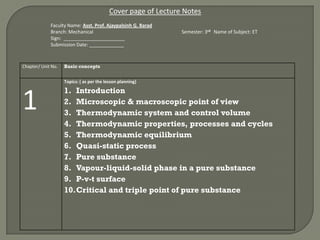 Chapter/ Unit No. Basic concepts
1
Topics: ( as per the lesson planning)
1. Introduction
2. Microscopic & macroscopic point of view
3. Thermodynamic system and control volume
4. Thermodynamic properties, processes and cycles
5. Thermodynamic equilibrium
6. Quasi-static process
7. Pure substance
8. Vapour-liquid-solid phase in a pure substance
9. P-v-t surface
10.Critical and triple point of pure substance
Cover page of Lecture Notes
Faculty Name: Asst. Prof. Ajaypalsinh G. Barad
Branch: Mechanical Semester: 3rd Name of Subject: ET
Sign: _______________________
Submission Date: _____________
 
