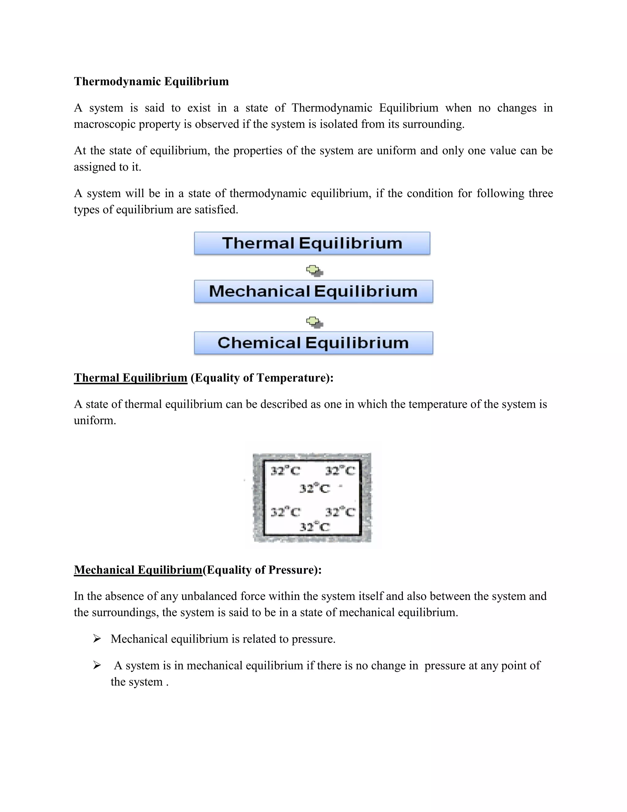 Thermodynamic Equilibrium
A system is said to exist in a state of Thermodynamic Equilibrium when no changes in
macroscopic property is observed if the system is isolated from its surrounding.
At the state of equilibrium, the properties of the system are uniform and only one value can be
assigned to it.
A system will be in a state of thermodynamic equilibrium, if the condition for following three
types of equilibrium are satisfied.
Thermal Equilibrium (Equality of Temperature):
A state of thermal equilibrium can be described as one in which the temperature of the system is
uniform.
Mechanical Equilibrium(Equality of Pressure):
In the absence of any unbalanced force within the system itself and also between the system and
the surroundings, the system is said to be in a state of mechanical equilibrium.
 Mechanical equilibrium is related to pressure.
 A system is in mechanical equilibrium if there is no change in pressure at any point of
the system .
 