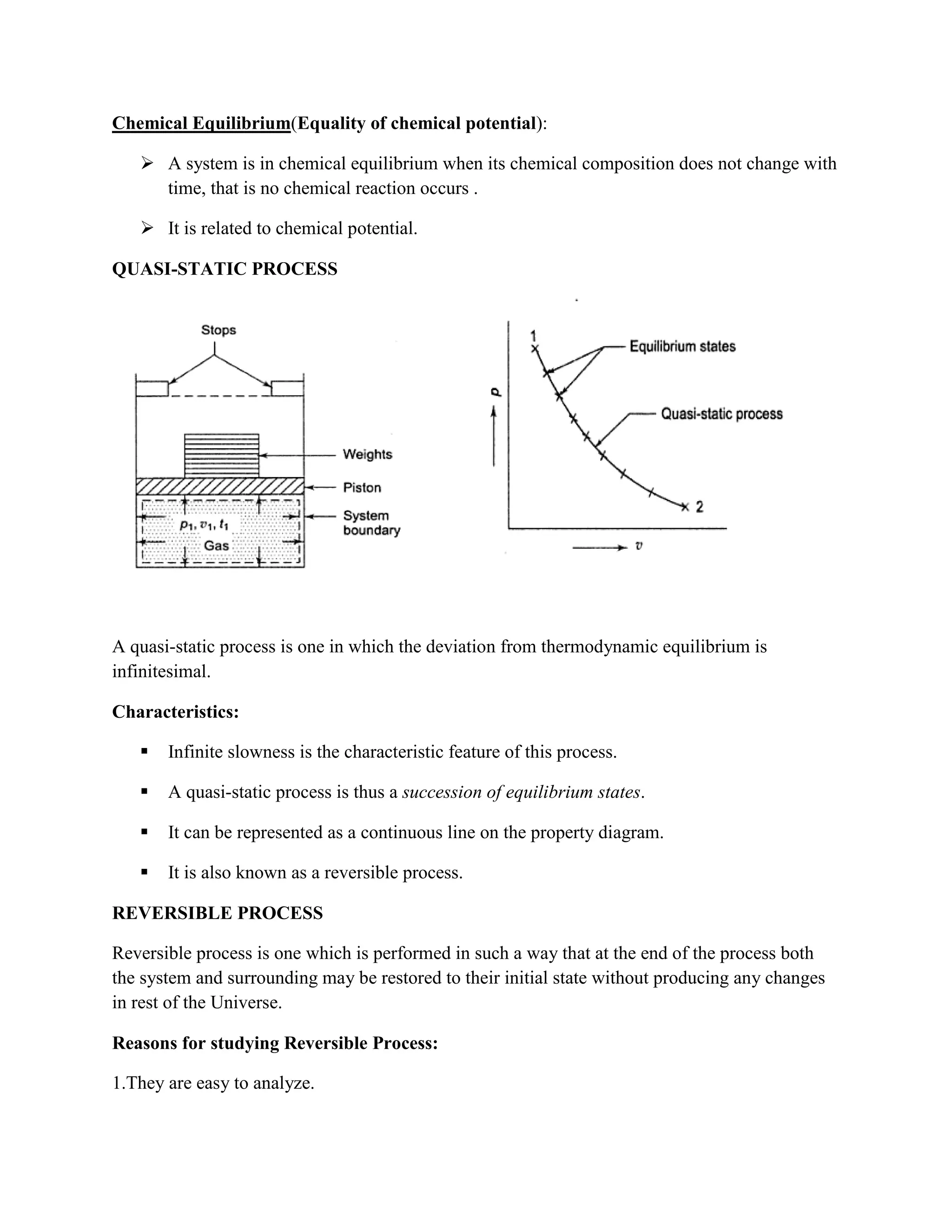 Chemical Equilibrium(Equality of chemical potential):
 A system is in chemical equilibrium when its chemical composition does not change with
time, that is no chemical reaction occurs .
 It is related to chemical potential.
QUASI-STATIC PROCESS
A quasi-static process is one in which the deviation from thermodynamic equilibrium is
infinitesimal.
Characteristics:
 Infinite slowness is the characteristic feature of this process.
 A quasi-static process is thus a succession of equilibrium states.
 It can be represented as a continuous line on the property diagram.
 It is also known as a reversible process.
REVERSIBLE PROCESS
Reversible process is one which is performed in such a way that at the end of the process both
the system and surrounding may be restored to their initial state without producing any changes
in rest of the Universe.
Reasons for studying Reversible Process:
1.They are easy to analyze.
 
