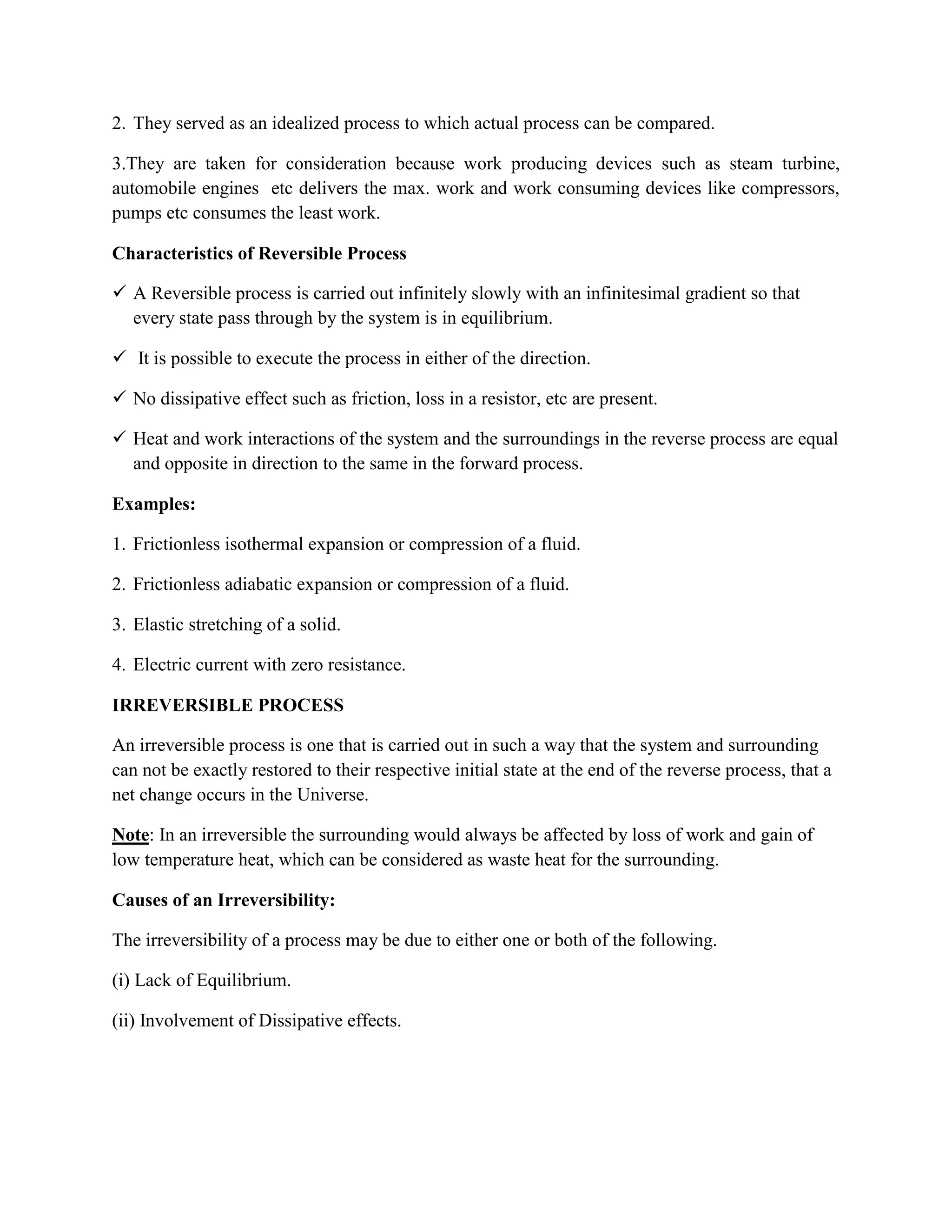 2. They served as an idealized process to which actual process can be compared.
3.They are taken for consideration because work producing devices such as steam turbine,
automobile engines etc delivers the max. work and work consuming devices like compressors,
pumps etc consumes the least work.
Characteristics of Reversible Process
 A Reversible process is carried out infinitely slowly with an infinitesimal gradient so that
every state pass through by the system is in equilibrium.
 It is possible to execute the process in either of the direction.
 No dissipative effect such as friction, loss in a resistor, etc are present.
 Heat and work interactions of the system and the surroundings in the reverse process are equal
and opposite in direction to the same in the forward process.
Examples:
1. Frictionless isothermal expansion or compression of a fluid.
2. Frictionless adiabatic expansion or compression of a fluid.
3. Elastic stretching of a solid.
4. Electric current with zero resistance.
IRREVERSIBLE PROCESS
An irreversible process is one that is carried out in such a way that the system and surrounding
can not be exactly restored to their respective initial state at the end of the reverse process, that a
net change occurs in the Universe.
Note: In an irreversible the surrounding would always be affected by loss of work and gain of
low temperature heat, which can be considered as waste heat for the surrounding.
Causes of an Irreversibility:
The irreversibility of a process may be due to either one or both of the following.
(i) Lack of Equilibrium.
(ii) Involvement of Dissipative effects.
 