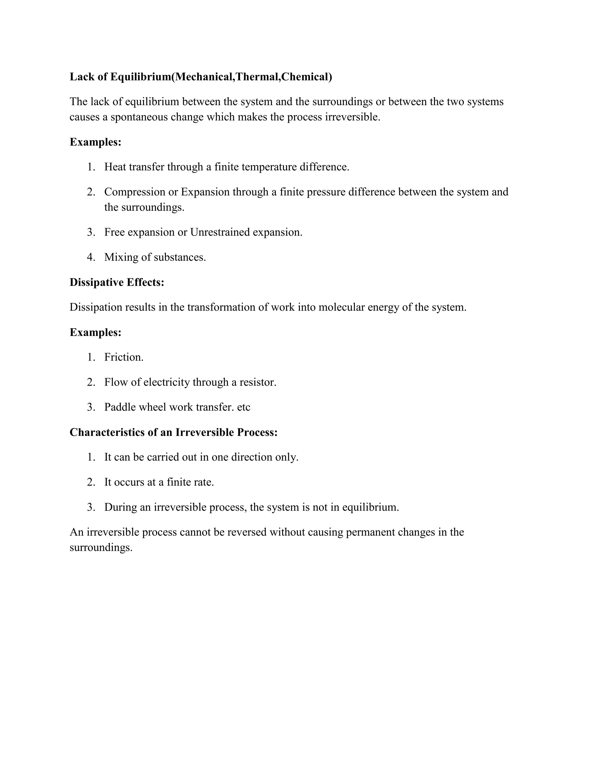 Lack of Equilibrium(Mechanical,Thermal,Chemical)
The lack of equilibrium between the system and the surroundings or between the two systems
causes a spontaneous change which makes the process irreversible.
Examples:
1. Heat transfer through a finite temperature difference.
2. Compression or Expansion through a finite pressure difference between the system and
the surroundings.
3. Free expansion or Unrestrained expansion.
4. Mixing of substances.
Dissipative Effects:
Dissipation results in the transformation of work into molecular energy of the system.
Examples:
1. Friction.
2. Flow of electricity through a resistor.
3. Paddle wheel work transfer. etc
Characteristics of an Irreversible Process:
1. It can be carried out in one direction only.
2. It occurs at a finite rate.
3. During an irreversible process, the system is not in equilibrium.
An irreversible process cannot be reversed without causing permanent changes in the
surroundings.
 