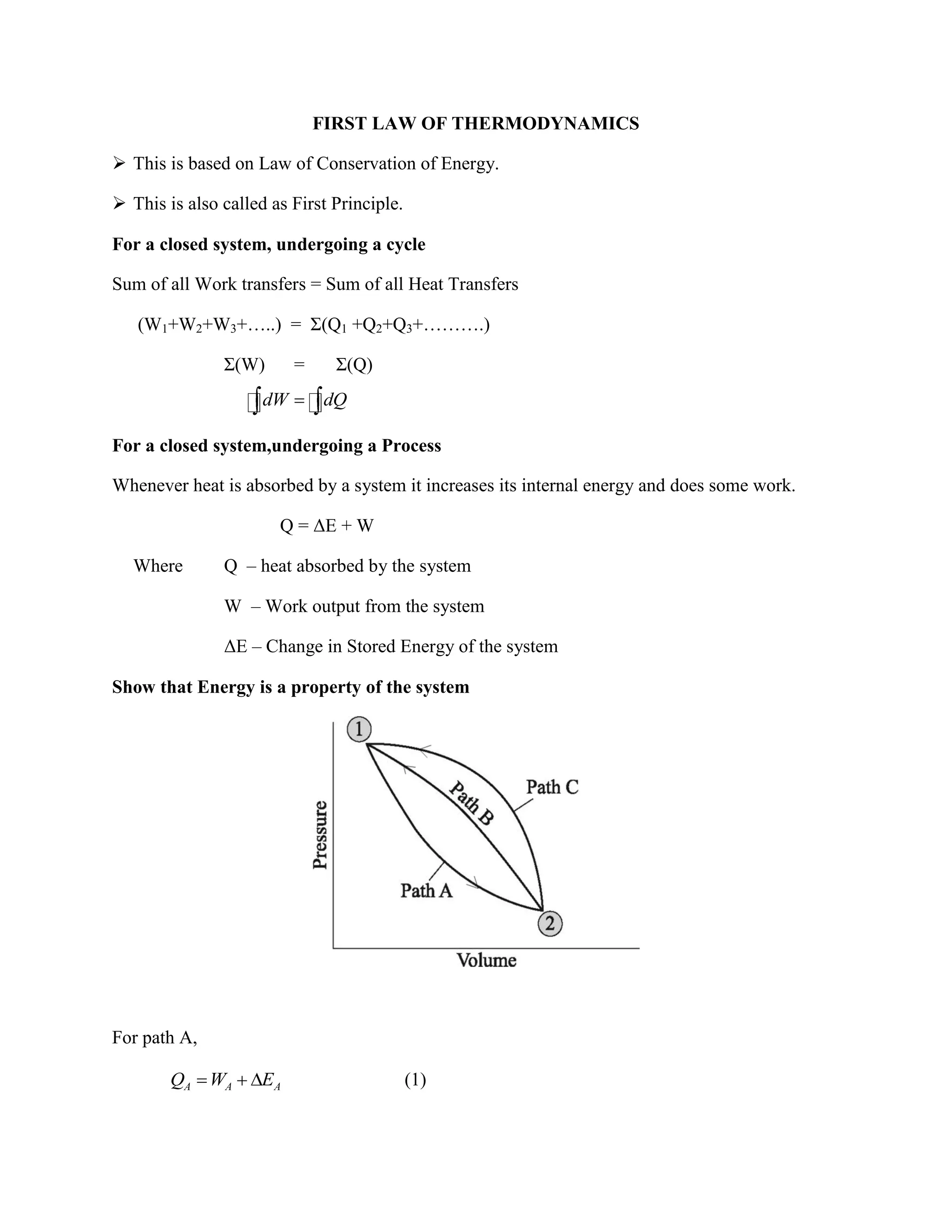 FIRST LAW OF THERMODYNAMICS
 This is based on Law of Conservation of Energy.
 This is also called as First Principle.
For a closed system, undergoing a cycle
Sum of all Work transfers = Sum of all Heat Transfers
(W1+W2+W3+…..) = Σ(Q1 +Q2+Q3+……….)
Σ(W) = Σ(Q)
For a closed system,undergoing a Process
Whenever heat is absorbed by a system it increases its internal energy and does some work.
Q = ΔE + W
Where Q – heat absorbed by the system
W – Work output from the system
ΔE – Change in Stored Energy of the system
Show that Energy is a property of the system
For path A,
A A AQ W E (1)
dW dQ
 