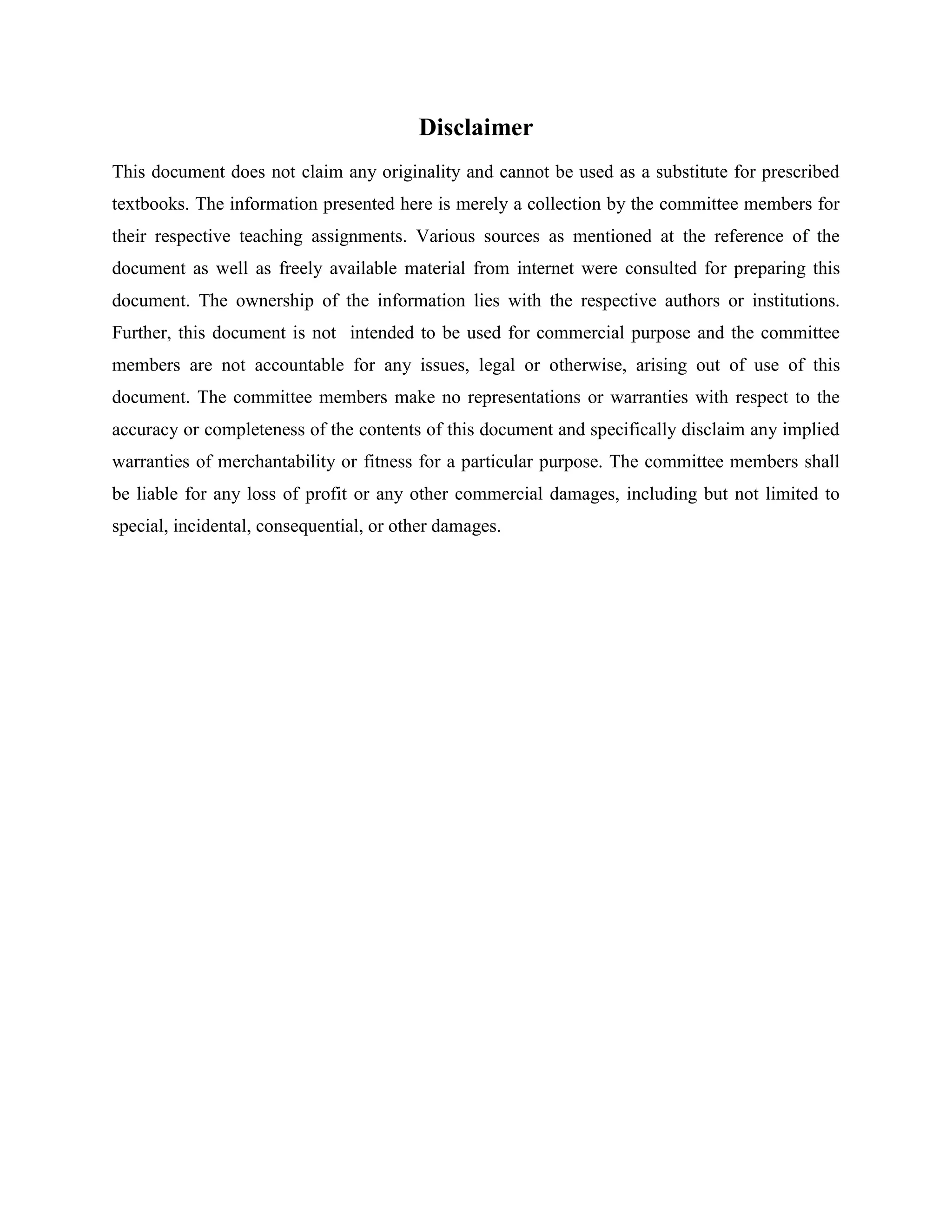 Disclaimer
This document does not claim any originality and cannot be used as a substitute for prescribed
textbooks. The information presented here is merely a collection by the committee members for
their respective teaching assignments. Various sources as mentioned at the reference of the
document as well as freely available material from internet were consulted for preparing this
document. The ownership of the information lies with the respective authors or institutions.
Further, this document is not intended to be used for commercial purpose and the committee
members are not accountable for any issues, legal or otherwise, arising out of use of this
document. The committee members make no representations or warranties with respect to the
accuracy or completeness of the contents of this document and specifically disclaim any implied
warranties of merchantability or fitness for a particular purpose. The committee members shall
be liable for any loss of profit or any other commercial damages, including but not limited to
special, incidental, consequential, or other damages.
 