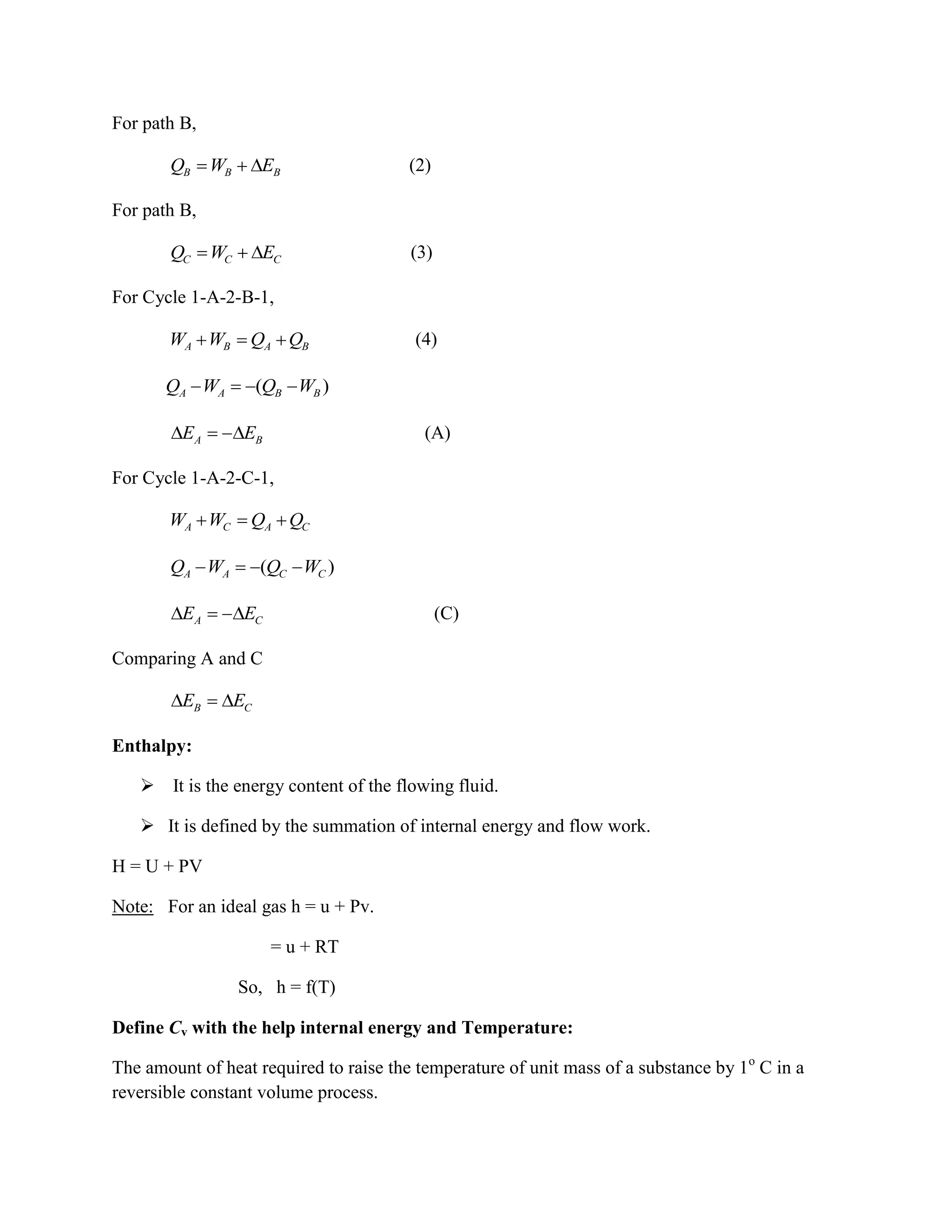 For path B,
B B BQ W E (2)
For path B,
C C CQ W E (3)
For Cycle 1-A-2-B-1,
A B A BW W Q Q (4)
( )A A B BQ W Q W
A BE E (A)
For Cycle 1-A-2-C-1,
A C A CW W Q Q
( )A A C CQ W Q W
A CE E (C)
Comparing A and C
B CE E
Enthalpy:
 It is the energy content of the flowing fluid.
 It is defined by the summation of internal energy and flow work.
H = U + PV
Note: For an ideal gas h = u + Pv.
= u + RT
So, h = f(T)
Define Cv with the help internal energy and Temperature:
The amount of heat required to raise the temperature of unit mass of a substance by 1o
C in a
reversible constant volume process.
 
