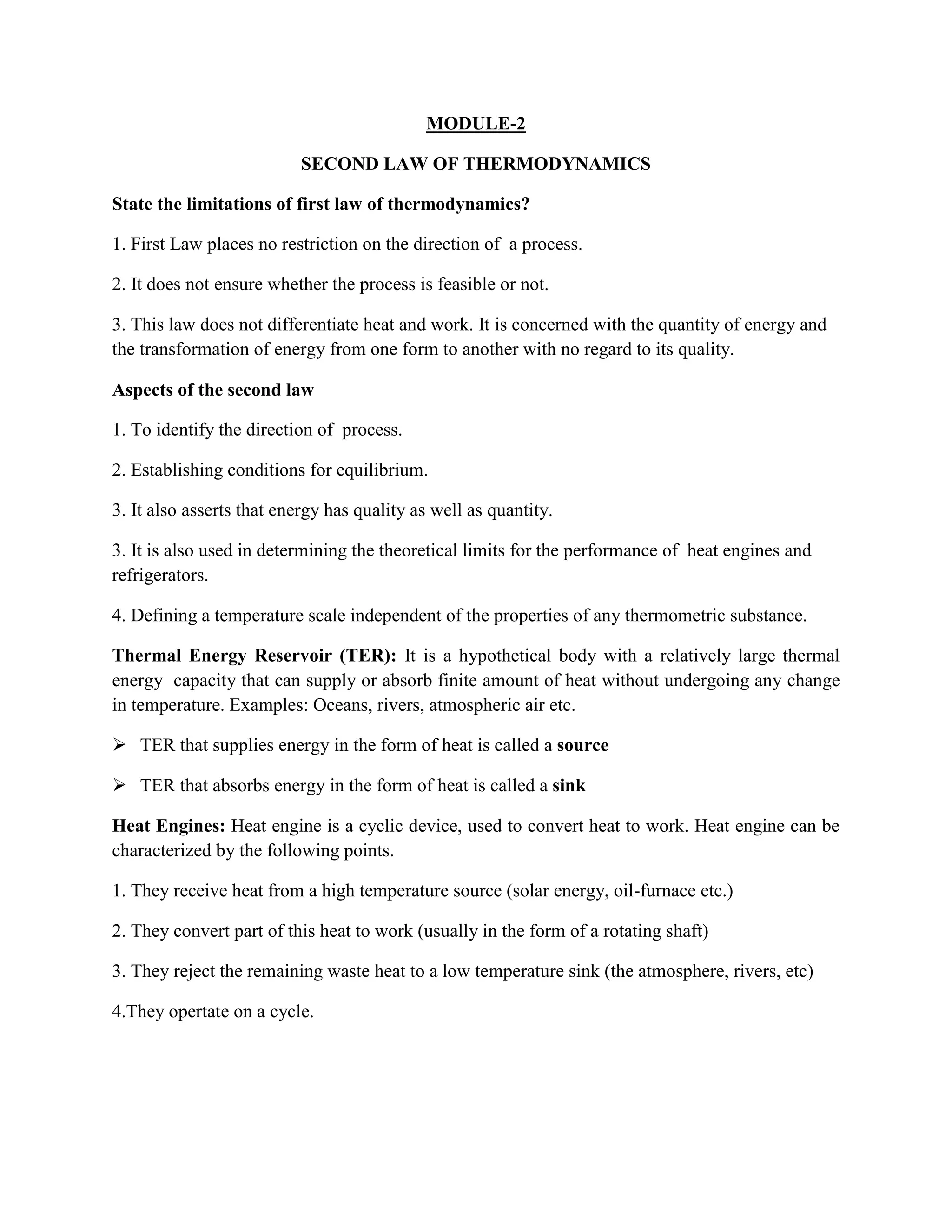 MODULE-2
SECOND LAW OF THERMODYNAMICS
State the limitations of first law of thermodynamics?
1. First Law places no restriction on the direction of a process.
2. It does not ensure whether the process is feasible or not.
3. This law does not differentiate heat and work. It is concerned with the quantity of energy and
the transformation of energy from one form to another with no regard to its quality.
Aspects of the second law
1. To identify the direction of process.
2. Establishing conditions for equilibrium.
3. It also asserts that energy has quality as well as quantity.
3. It is also used in determining the theoretical limits for the performance of heat engines and
refrigerators.
4. Defining a temperature scale independent of the properties of any thermometric substance.
Thermal Energy Reservoir (TER): It is a hypothetical body with a relatively large thermal
energy capacity that can supply or absorb finite amount of heat without undergoing any change
in temperature. Examples: Oceans, rivers, atmospheric air etc.
 TER that supplies energy in the form of heat is called a source
 TER that absorbs energy in the form of heat is called a sink
Heat Engines: Heat engine is a cyclic device, used to convert heat to work. Heat engine can be
characterized by the following points.
1. They receive heat from a high temperature source (solar energy, oil-furnace etc.)
2. They convert part of this heat to work (usually in the form of a rotating shaft)
3. They reject the remaining waste heat to a low temperature sink (the atmosphere, rivers, etc)
4.They opertate on a cycle.
 