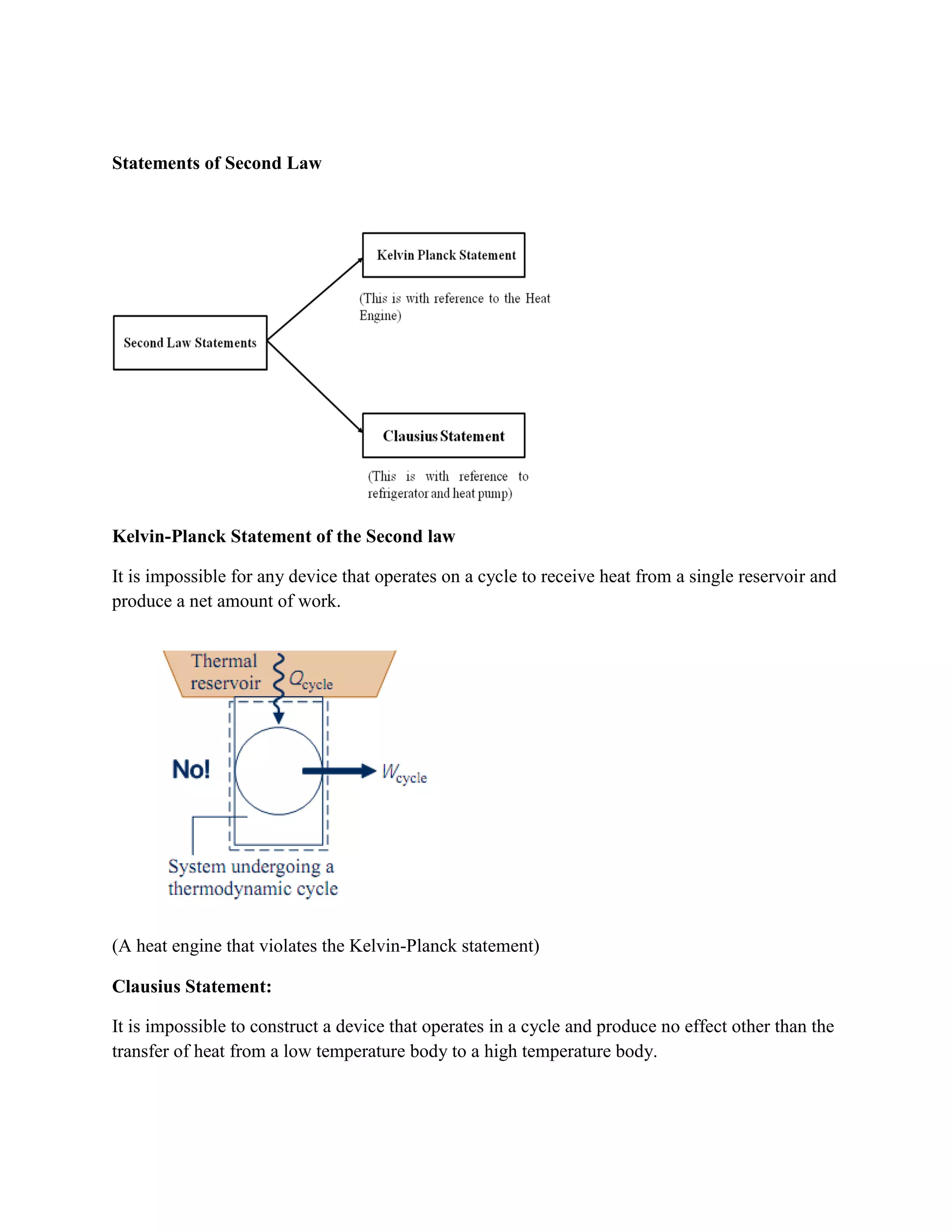 Statements of Second Law
Kelvin-Planck Statement of the Second law
It is impossible for any device that operates on a cycle to receive heat from a single reservoir and
produce a net amount of work.
(A heat engine that violates the Kelvin-Planck statement)
Clausius Statement:
It is impossible to construct a device that operates in a cycle and produce no effect other than the
transfer of heat from a low temperature body to a high temperature body.
 