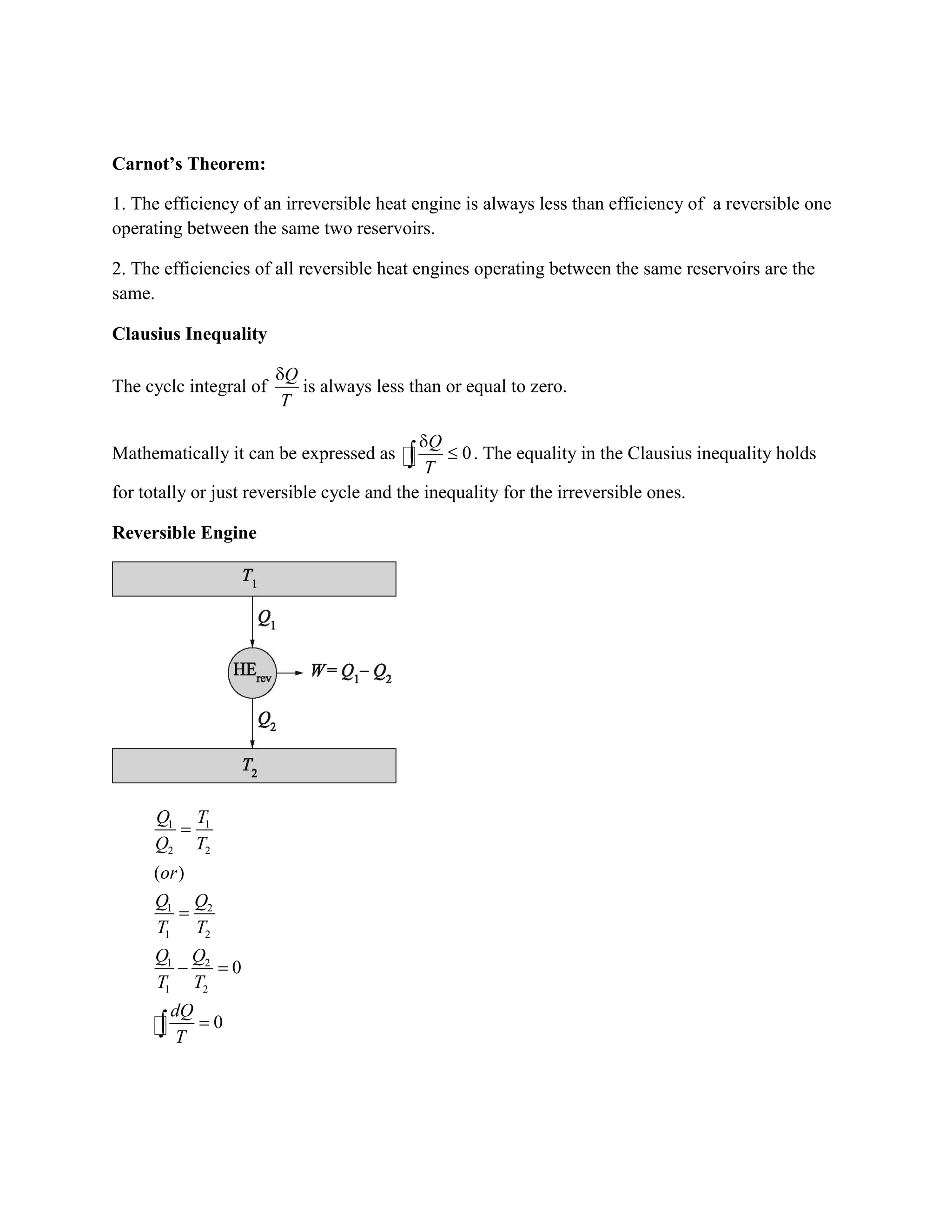 Carnot’s Theorem:
1. The efficiency of an irreversible heat engine is always less than efficiency of a reversible one
operating between the same two reservoirs.
2. The efficiencies of all reversible heat engines operating between the same reservoirs are the
same.
Clausius Inequality
The cyclc integral of
Q
T
is always less than or equal to zero.
Mathematically it can be expressed as 0
Q
T
. The equality in the Clausius inequality holds
for totally or just reversible cycle and the inequality for the irreversible ones.
Reversible Engine
1 1
2 2
1 2
1 2
1 2
1 2
( )
0
0
Q T
Q T
or
Q Q
T T
Q Q
T T
dQ
T
 
