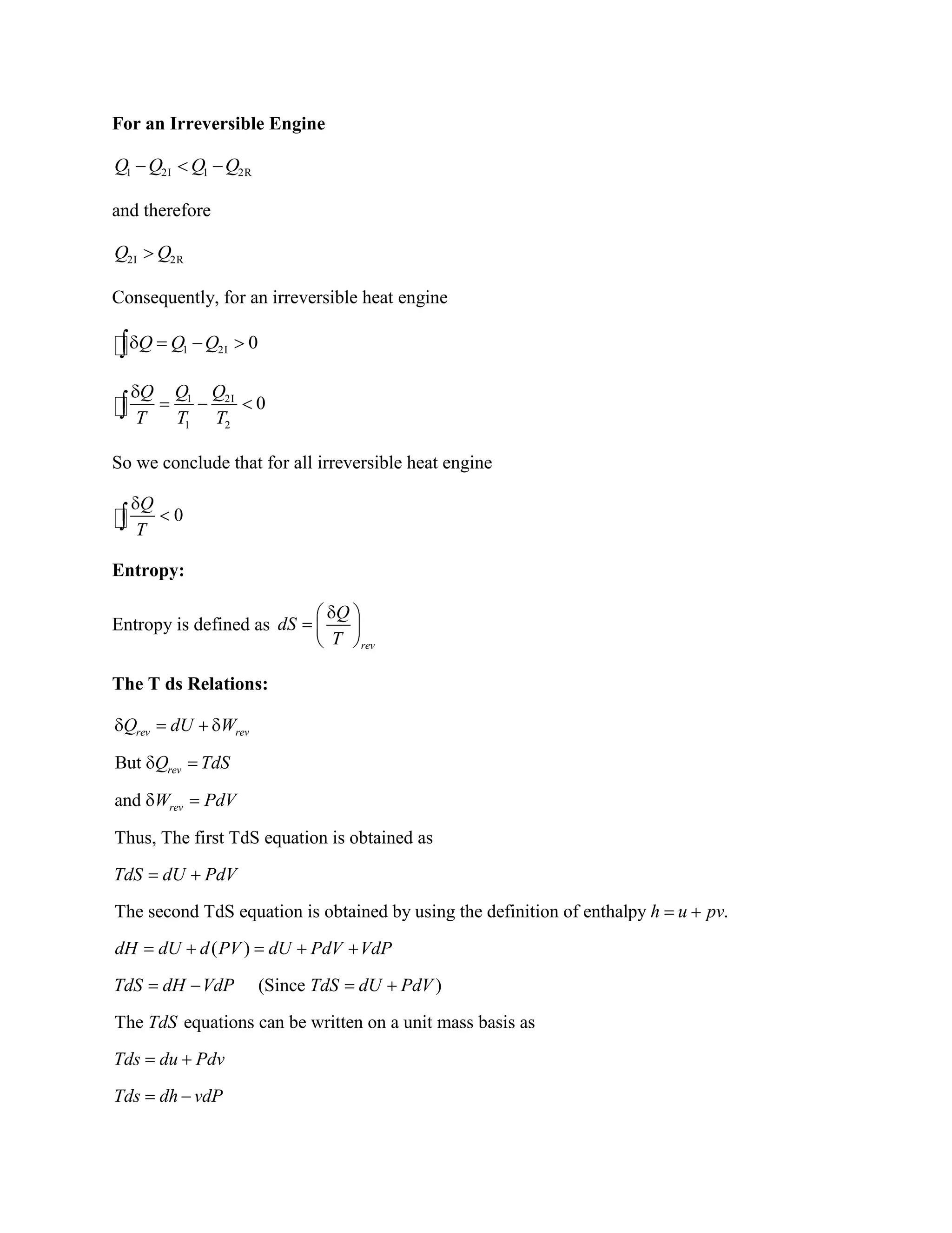 For an Irreversible Engine
1 2I 1 2RQ Q Q Q
and therefore
2I 2RQ Q
Consequently, for an irreversible heat engine
1 2I 0Q Q Q
1 2I
1 2
0
Q QQ
T T T
So we conclude that for all irreversible heat engine
0
Q
T
Entropy:
Entropy is defined as
rev
Q
dS
T
The T ds Relations:
But
and
Thus, The first TdS equation is obtained as
The second TdS equation is obtained by using the definition of enthalpy .
( )
rev rev
rev
rev
Q dU W
Q TdS
W PdV
TdS dU PdV
h u pv
dH dU d PV dU PdV VdP
TdS dH (Since )
The equations can be written on a unit mass basis as
VdP TdS dU PdV
TdS
Tds du Pdv
Tds dh vdP
 