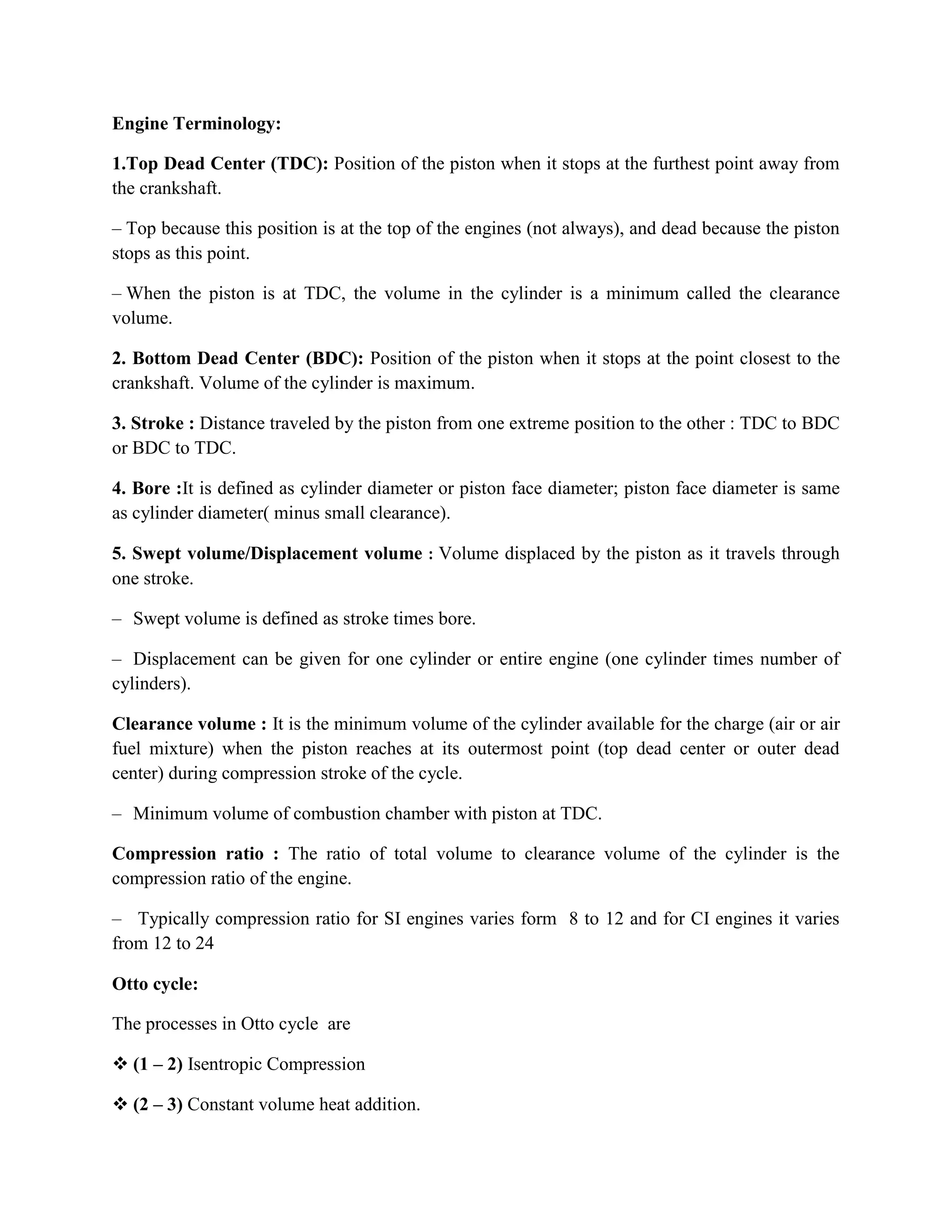 Engine Terminology:
1.Top Dead Center (TDC): Position of the piston when it stops at the furthest point away from
the crankshaft.
– Top because this position is at the top of the engines (not always), and dead because the piston
stops as this point.
– When the piston is at TDC, the volume in the cylinder is a minimum called the clearance
volume.
2. Bottom Dead Center (BDC): Position of the piston when it stops at the point closest to the
crankshaft. Volume of the cylinder is maximum.
3. Stroke : Distance traveled by the piston from one extreme position to the other : TDC to BDC
or BDC to TDC.
4. Bore :It is defined as cylinder diameter or piston face diameter; piston face diameter is same
as cylinder diameter( minus small clearance).
5. Swept volume/Displacement volume : Volume displaced by the piston as it travels through
one stroke.
– Swept volume is defined as stroke times bore.
– Displacement can be given for one cylinder or entire engine (one cylinder times number of
cylinders).
Clearance volume : It is the minimum volume of the cylinder available for the charge (air or air
fuel mixture) when the piston reaches at its outermost point (top dead center or outer dead
center) during compression stroke of the cycle.
– Minimum volume of combustion chamber with piston at TDC.
Compression ratio : The ratio of total volume to clearance volume of the cylinder is the
compression ratio of the engine.
– Typically compression ratio for SI engines varies form 8 to 12 and for CI engines it varies
from 12 to 24
Otto cycle:
The processes in Otto cycle are
 (1 – 2) Isentropic Compression
 (2 – 3) Constant volume heat addition.
 