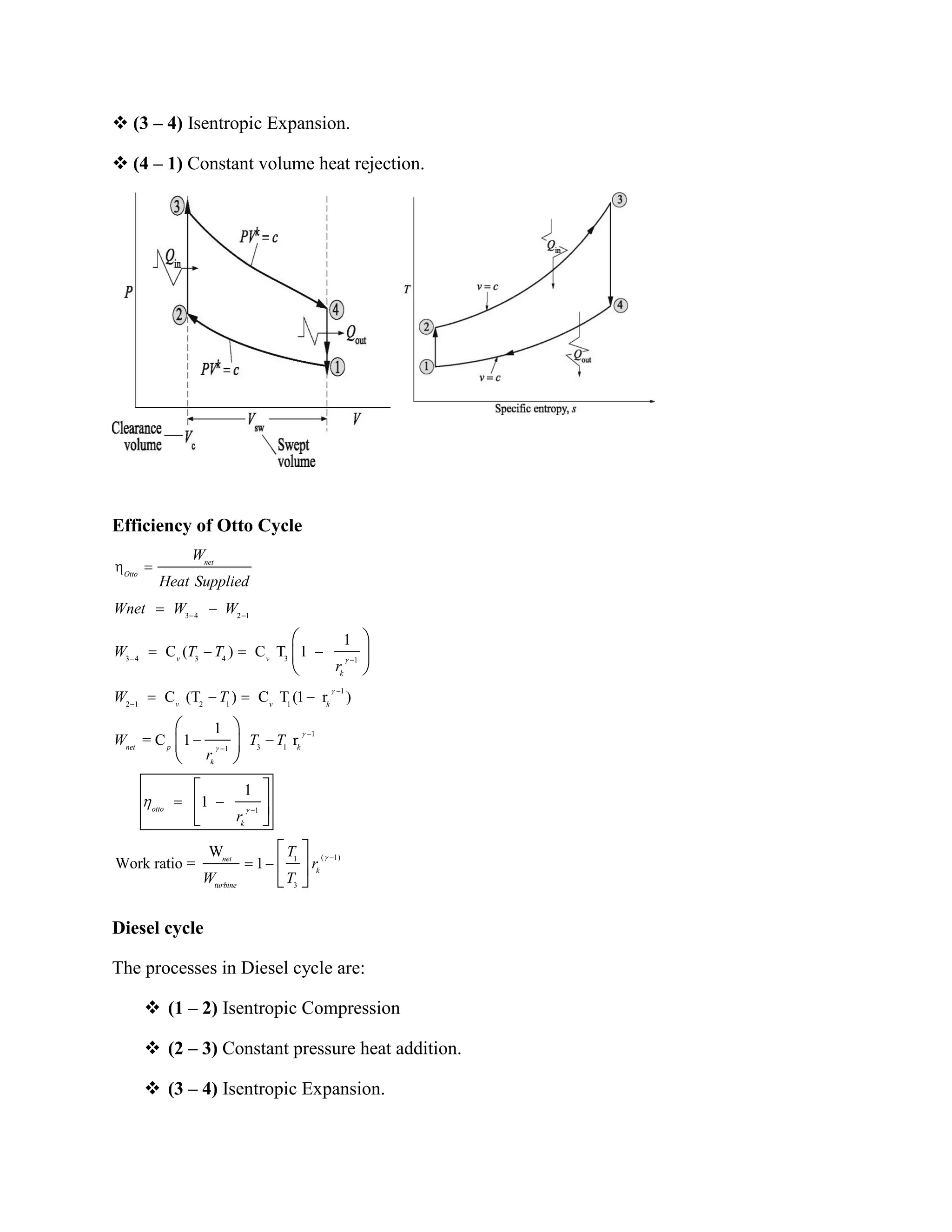  (3 – 4) Isentropic Expansion.
 (4 – 1) Constant volume heat rejection.
Efficiency of Otto Cycle
Diesel cycle
The processes in Diesel cycle are:
 (1 – 2) Isentropic Compression
 (2 – 3) Constant pressure heat addition.
 (3 – 4) Isentropic Expansion.
3 4 2 1
3 4 3 4 3 1
1
2 1 2 1 1
1
3 11
1
1
C ( ) C T 1
C (T ) C T (1 r )
1
= C 1 r
1
1
W
Work ratio =
net
Otto
v v
k
v v k
net p k
k
otto
k
net
turb
W
Heat Supplied
Wnet W W
W T T
r
W T
W T T
r
r
W
( 1)1
3
1 k
ine
T
r
T
 