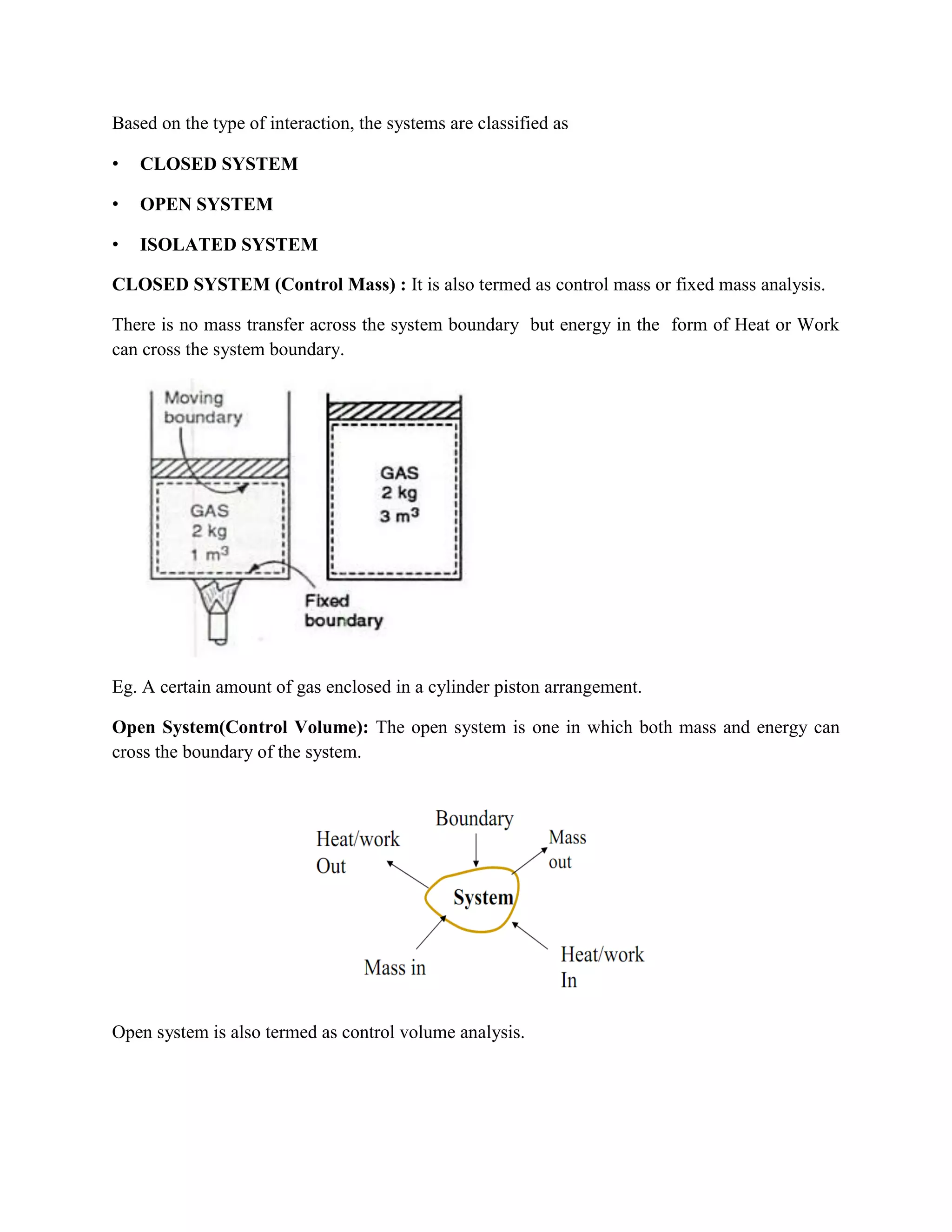 Based on the type of interaction, the systems are classified as
• CLOSED SYSTEM
• OPEN SYSTEM
• ISOLATED SYSTEM
CLOSED SYSTEM (Control Mass) : It is also termed as control mass or fixed mass analysis.
There is no mass transfer across the system boundary but energy in the form of Heat or Work
can cross the system boundary.
Eg. A certain amount of gas enclosed in a cylinder piston arrangement.
Open System(Control Volume): The open system is one in which both mass and energy can
cross the boundary of the system.
Open system is also termed as control volume analysis.
 